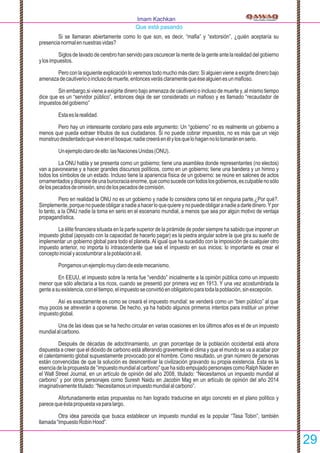 Si se llamaran abiertamente como lo que son, es decir, “maﬁa” y “extorsión”, ¿quién aceptaría su
presencianormalennuestrasvidas?
Siglos de lavado de cerebro han servido para oscurecer la mente de la gente ante la realidad del gobierno
ylosimpuestos.
Pero con la siguiente explicación lo veremos todo mucho más claro: Si alguien viene a exigirte dinero bajo
amenazadecautiveriooinclusodemuerte,entoncesverásclaramentequeésealguienesunmaﬁoso.
Sin embargo,si viene a exigirte dinero bajo amenaza de cautiverio o incluso de muerte y, al mismo tiempo
dice que es un “servidor público”, entonces deja de ser considerado un maﬁoso y es llamado “recaudador de
impuestosdelgobierno”
Estaeslarealidad.
Pero hay un interesante corolario para este argumento: Un “gobierno” no es realmente un gobierno a
menos que pueda extraer tributos de sus ciudadanos. Si no puede cobrar impuestos, no es más que un viejo
monstruodesdentadoqueviveenelbosque;nadiecreeráenélylosquelohagannolotomaránenserio.
Unejemploclarodeello:lasNacionesUnidas(ONU).
La ONU habla y se presenta como un gobierno; tiene una asamblea donde representantes (no electos)
van a pavonearse y a hacer grandes discursos políticos, como en un gobierno; tiene una bandera y un himno y
todos los símbolos de un estado. Incluso tiene la apariencia física de un gobierno: se reúne en salones de actos
ornamentadosydisponedeunaburocraciaenorme,quecomosucedecontodoslosgobiernos,esculpablenosólo
delospecadosdeomisión,sinodelospecadosdecomisión.
Pero en realidad la ONU no es un gobierno y nadie lo considera como tal en ninguna parte.¿Por qué?.
Simplemente,porquenopuedeobligaranadieahacerloquequiereynopuedeobligaranadieadarledinero.Ypor
lo tanto, a la ONU nadie la toma en serio en el escenario mundial, a menos que sea por algún motivo de ventaja
propagandística.
La élite ﬁnanciera situada en la parte superior de la pirámide de poder siempre ha sabido que imponer un
impuesto global (apoyado con la capacidad de hacerlo pagar) es la piedra angular sobre la que gira su sueño de
implementar un gobierno global para todo el planeta.Al igual que ha sucedido con la imposición de cualquier otro
impuesto anterior, no importa lo intrascendente que sea el impuesto en sus inicios: lo importante es crear el
conceptoinicialyacostumbraralapoblaciónaél.
Pongamosunejemplomuyclarodeestemecanismo.
En EEUU, el impuesto sobre la renta fue “vendido” inicialmente a la opinión pública como un impuesto
menor que sólo afectaría a los ricos, cuando se presentó por primera vez en 1913. Y una vez acostumbrada la
genteasuexistencia,coneltiempo,elimpuestoseconvirtióenobligatorioparatodalapoblación,sinexcepción.
Así es exactamente es como se creará el impuesto mundial: se venderá como un “bien público” al que
muy pocos se atreverán a oponerse. De hecho, ya ha habido algunos primeros intentos para instituir un primer
impuestoglobal.
Una de las ideas que se ha hecho circular en varias ocasiones en los últimos años es el de un impuesto
mundialalcarbono.
Después de décadas de adoctrinamiento, un gran porcentaje de la población occidental está ahora
dispuesta a creer que el dióxido de carbono está alterando gravemente el clima y que el mundo se va a acabar por
el calentamiento global supuestamente provocado por el hombre. Como resultado, un gran número de personas
están convencidas de que la solución es desincentivar la civilización gravando su propia existencia. Ésta es la
esencia de la propuesta de “impuesto mundial al carbono” que ha sido empujado personajes como Ralph Nader en
el Wall Street Journal, en un artículo de opinión del año 2008, titulado: “Necesitamos un impuesto mundial al
carbono” y por otros personajes como Suresh Naidu en Jacobin Mag en un artículo de opinión del año 2014
imaginativamentetitulado:“Necesitamosunimpuestomundialalcarbono”.
Afortunadamente estas propuestas no han logrado traducirse en algo concreto en el plano político y
parecequeéstapropuestavaparalargo.
Otra idea parecida que busca establecer un impuesto mundial es la popular “Tasa Tobin”, también
llamada“ImpuestoRobinHood”.
Imam Kachkan
Que está pasando
29
 