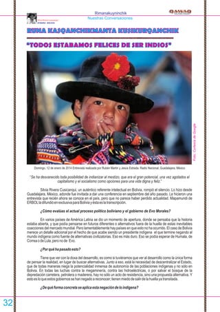 Rimanakuyninchik
Nuestras Conversaciones
“TODOS ESTABAMOS FELICES DE SER INDIOS”
RUNA KASQANCHIKMANTA KUSIKURQANCHIK
Silvia Rivera Cusicanqui
AYMARA - BOLIVIA
Domingo, 12 de enero de 2014 Entrevista realizada por Rubén Martin y Jesús Estrada. Radio Nacional, Guadalajara, México
“Se ha desvanecido toda posibilidad de indianizar al mestizo, que era el gran potencial, una vez agotados el
capitalismo y el socialismo como opciones para una vida digna y feliz.”
Silvia Rivera Cusicanqui, un auténtico referente intelectual en Bolivia, rompió el silencio. Lo hizo desde
Guadalajara, México, adonde fue invitada a dar una conferencia en septiembre del año pasado. Le hicieron una
entrevista que recién ahora se conoce en el país, pero que no parece haber perdido actualidad. Mapamundi de
ERBOLladifundióenexclusivaparaBoliviayéstaeslatranscripción.
¿Cómo evalúas el actual proceso político boliviano y el gobierno de Evo Morales?
En varios países de América Latina se dio un momento de apertura, donde se pensaba que la historia
estaba abierta, y que podía pensarse en futuros diferentes o alternativos fuera de la huella de estas inevitables
coacciones del mercado mundial. Pero lamentablemente hay países en que esto no ha ocurrido. El caso de Bolivia
merece un detalle adicional por el hecho de que acabe siendo un presidente indígena el que termine negando al
mundo indígena como fuente de alternativas civilizatorias. Eso es más duro. Eso se podía esperar de Humala, de
CorreaodeLula,peronode Evo.
¿Porquéhapasadoesto?
Tiene que ver con la doxa del desarrollo, es como si tuviéramos que ver al desarrollo como la única forma
de pensar la realidad, en lugar de buscar alternativas. Junto a eso, está la necesidad de descentralizar el Estado,
que de todas maneras niega la potencialidad inmensa de autonomía de las poblaciones indígenas y no sólo en
Bolivia. En todas las luchas contra la megaminería, contra las hidroeléctricas, o por salvar el bosque de la
depredación carretera, petrolera o maderera, hay no sólo un acto de resistencia, sino una propuesta alternativa. Y
estoesloqueestosgobiernossehannegadoareconocer;tienenmiedodesalirdelahuellayatransitada.
¿Dequéformaconcretaseaplicaestanegacióndeloindígena?
32
Foto:CortesíadeGoogle
 