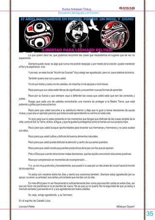 Lo que quiero decir es, que podemos encontrar las cosas que necesitamos en lugares que tal vez no
esperamos.
Siempre puedo rezar, es algo que nunca me podrán despojar, y por medio de la oración, puedo mantener
elSolylaesperanza viva.
Yporeso,enestedíade"AccióndeGracias"Voyaelegirseragradecido,perono paracelebrarlatiranía.
Tambiénquieroorarconyparausted.
Yooroportodosycadaunodeustedes,sinimportarsimeapoyasonolohaces.
Rezoparaquesusvidasesténllenasdesigniﬁcadoyencuentrennuevasformasdeaprender.
Rezo por su fuerza y que siempre vaya a defender las cosas que usted sabe que son las correctas y
justas.
Ruego que cada uno de ustedes encontrarán una manera de proteger a la Madre Tierra, que está
pidiendoagritosquelaescuchemos.
Rezo para que usted escuche a su sabiduría interior y deje que lo guíe a tomar decisiones de ayuda
mutua,yqueseaunejemploparalosquetodavíaestáaprendiendosucaminoenestavida.
Yo rezo para que tú estes presente en los momentos que tengas que disfrutar de las cosas simples de la
vida;comoelSol,laTierra,elAire,elAgua,yquetegustaríaprotegerloscomoloharíasconsuspropioshijos.
Rezo para que usted busque oportunidades para levantar sus hermanas y hermanos y no para acabar
conellos.
Rezoparaqueustedcultiveydisfrutedebuenosalimentosnaturales.
Rezoparaqueustedpuedadisfrutarlaatenciónycariñodesusseresqueridos.
Rezoparaqueustedconstruyapuentesproductivosdelapazconlosqueseoponen.
PidoaDiosquecuandootrostomanmalasdecisiones,quelesayudeaencontrarsolucionespositivas.
Rezoporcomprensiónenmomentosdeincomprensión...
Ysí,yooromuyprofundayhonestamente,quepuedoiracasaporunratoantesdecruzarhaciaelmundo
delosespíritus.
Yo estoy con vosotros todos los días y siento sus oraciones también. Siempre estoy agradecido por su
apoyo,suamor,suamistad,suscartasyelcontactoquemedanconlavida.
Es más difícil para mí ver físicamente lo suﬁcientemente bien como para escribir cartas en estos días, así
que por favor me perdonas si no te escribo de nuevo. No es que yo no quiera.Ten la seguridad de que yo estoy a
menudosentadoypensandoenti,ysoyagradecidoportodosustedes.
Su viejo, amigo agradecido, y su hermano.
En el espíritu de Caballo Loco,
Leonard Peltier Mitakuye Oyasin!
Kuntur Ankawan Tinkuy
Encuentro del Aguila y el Cóndor
¡LIBERTAD PARA LEONARD PELTIER!
37 AÑOS INJUSTAMENTE EN PRISION, POR SER UN INDIO, Y DIGNO
35
 