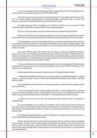 Locualcarecedelógicaynosllevaapensarquealgonoencajaenloqueseaﬁrma.Peroademás,hayun
elementoqueesmuyimportanteconsiderar:ELFACTORSANGUINEO.
Y aquí nos topamos que en los europeos su factor sanguíneo esA, en los asiáticos es B y en los andinos
es O. Si nosotros fueramos descendientes de migraciones asiáticas, deberíamos tener su mismo factor
sanguíneo,yaqueestasetransmitegenéticamenteyesinalterableeinmutable.
No existen dudas que hubo una migración por el Estrecho de Bering, pero esos grupos humanos
terminaronestableciéndoseallíysusdescendientessonlosactualesesquimales.
Peronoescorrectogeneralizarqueestefueelfactordecisivoenelpoblamientodelcontinente.
Existen un par de teorías sobre migraciones polinésicas y australianas que aun aceptando que estas se
habríandado-tienenmenossustentoquelaanteriorparaexplicarlapresenciadelhombreennuestrocontinente.
FlorentinoAmeghino, sostuvo a ﬁnes del siglo pasado, que el amerindio era originario de este continente,
sin embargo las pruebas que presentó no eran del todo concluyentes e incluso algunas estaban erradas. Como
consecuencia la tesis que se impuso fue la de Hrdlicka, con lo cual nuestra presencia en el continente resultaba
siendomuyreciente.
Hoy, cuando visitamos algunos sitios donde se aprecian pinturas rupestres y petroglifos diseminados en
todo el mundo andino- nos sorprende y desconcierta que sean atribuidos a hombres en estado de barbarie y
nómadas.Sutrazoesperfecto,lacombinacióndecolorestambién,sucomposiciónartísticaesarmónicaytrasmite
una idea preconcebida. Lo cual nos lleva a tener que aceptar que tales trazos no pudieron ser hechos por hombres
toscosycarentesdedestrezamanual,sinotodolocontrario.
Ydeserasínuestrapresenciaenelcontinenteessuperioralaquesenospretendedar.Podríamosseguir
hablando de este aspecto, pero lo que nos interesa es determinar cual es nuestro VALOR TURISTICO, y como
nuestracultura,espartedeello.
Nuestrariquezaturísticasesustentaentrespilaresqueson:Paisajista,Biológica,Cultural.
Yla pregunta que tendríamos que hacernos es ¿qué valor le damos? ¿desde qué perspectiva? ¿desde la
nuestra?. ¿y cuál es la nuestra? Porque a lo mejor vemos ésta desde la perspectiva del de afuera y, totalmente
ajenaalanuestra.
Esquelarealidadnolahacelacapitaldenuestropaísolaregión.Lahacemostodoslospueblosyvivimos
dentrodesuslímites.
Si es así y reconociendo nuestra riqueza paisajista, biogenética y cultural, simplemente no podríamos
competir con Europa o Estados Unidos y muchos países más, pues sería una competencia desleal de parte
nuestra.Yaquesecompitedesdelasmismasposibilidades.Ynuestropotencialenesesentidoesmayor.
Lo irónico es que nos han hecho creer que culturalmente somos inferiores y por lo tanto debemos
aprenderdeellos.
Si a esto le agregamos que es evidente que constatamos que el turista que nos visita solo se lleva del
viaje: fotos, artesanía y recuerdos, pero que beneﬁcia económicamente a muchos sectores vinculados directa e
indirectamente a la actividad turística, podríamos suponer que es correcta tal apreciación y es a esos países que
debemosimitar.
Sin embargo el turista viene también por cultura. El disfrutar de un paisaje que desconoce, observar una
faunaoﬂoraparaellosexóticalesproporcionacultura.
Tambiénvienenporquequierenconocernuestrapropiacultura.Esaquepermitióanuestrosantepasados
construir templos, pirámides y todos aquellos vestigios arqueológicos que sobreviven. Pero además conocer y
vivenciar como esta cultura, pese a más de 500 años de imposición cultural occidental, aún se conserva viva.
Vienenporquequierenaprenderdeella.Sedancuentaqueesunaculturadevida,dearmonía,ylespuedepermitir
crecerespiritualmente.
Kachkanchikraqmi
Estamos aún.
5
 