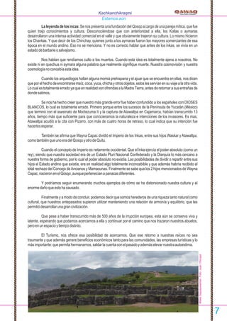Laleyendadelosincas:SenospresentaunafundacióndelQosqoacargodeunaparejamítica,quefue
quien trajo conocimientos y cultura. Desconociéndose que con anterioridad a ella, los Kollas o aymaras
desarrollaron una intensa actividad comercial en el valle y que obviamente trajeron su cultura. Lo mismo hicieron
los Chankas. Y que decir de los Chinchay, quienes junto a los aymaras fueron los mayores comerciantes de esa
época en el mundo andino. Eso no se menciona. Y no es correcto hablar que antes de los inkas, se vivía en un
estadodebarbarieosalvajismo.
Nos hablan que rendíamos culto a los muertos. Cuando esta idea es totalmente ajena a nosotros. No
existe ni en quechua ni aymara alguna palabra que realmente signiﬁque muerte. Nuestra cosmovisión y nuestra
cosmologíanoconcebíaestaidea.
Cuando los arqueólogos hallan alguna momia prehispana y el ajuar que se encuentra en ellas, nos dicen
queporelhechodeencontrarsemaíz,coca,yuca,chichayotrosobjetos,estoslesservíanensuviajealaotravida.
LocualestotalmenteerradoyaqueenrealidadsonofrendasalaMadreTierra,antesderetornarasusentrañasde
dondesalimos.
Se nos ha hecho creer que nuestro más grande error fue haber confundido a los españoles con DIOSES
BLANCOS, lo cual es totalmente errado. Primero porque entre los sucesos de la Península de Yucatán (México)
que terminó con el asesinato de Moctezuma II y la captura de Atawallpa en Cajamarca, habían transcurrido 13
años, tiempo más que suﬁciente para que conocieramos la naturaleza e intenciones de los invasores. Es mas,
Atawallpa acudió a la cita con Pizarro, con más de cuatro horas de retraso, lo cual indica que su intención fue
hacerlosesperar.
También se aﬁrma que Wayna Capac dividió el Imperio de los Inkas, entre sus hijos Waskar yAtawallpa,
comotambiénqueunoeradelQosqoyotrodeQuitu.
Cuando el concepto de Imperio es netamente occidental. Que el Inka ejercía el poder absoluto (como un
rey), siendo que nuestra sociedad era de un Estado Pluri Nacional Confederado y la Diarquía lo más cercano a
nuestra forma de gobierno, por lo cual el poder absoluto no existía. Las posibilidades de dividir o repartir entre sus
hijos el Estado andino que existía, era en realidad algo totalmente inconcebible y que además habría recibido el
total rechazo del Concejo deAncianos y Mamacunas. Finalmente se sabe que los 2 hijos mencionados de Wayna
Capac,nacieronenelQosqo,aunquepertenecíanapanacasdiferentes.
Y podríamos seguir enumerando muchos ejemplos de cómo se ha distorsionado nuestra cultura y el
enormedañoqueestohacausado.
Finalmente yamododeconcluir,podemosdecirquesomos herederosdeunariquezatantonaturalcomo
cultural, que nuestros antepasados supieron utilizar manteniendo una relación de armonía y equilibrio, que les
permitiódesarrollarunagrancivilización.
Que pese a haber transcurrido más de 500 años de la irrupción europea, esta aún se conserva viva y
latente, esperando que podamos acercarnos a ella y continuar por el camino que nos trazaron nuestros abuelos,
peroenunespacioytiempodistinto.
El Turismo, nos ofrece esa posibilidad de acercarnos. Que ese retorno a nuestras raíces no sea
traumante y que además genere beneﬁcios económicos tanto para las comunidades, las empresas turísticas y lo
másimportante:quepermitahermanarnos,saldarlacuentaconelpasadoyademáselevarnuestraautoestima.
Kachkanchikraqmi
Estamos aún.
7
WakaSaqsaywaman.Foto:JuanTincopa
 
