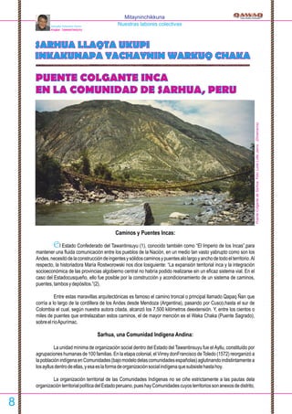PUENTE COLGANTE INCA
EN LA COMUNIDAD DE SARHUA, PERU
SARHUA LLAQTA UKUPI
INKAKUNAPA YACHAYNIN WARKUQ CHAKA
Mitayninchikkuna
Nuestras labores colectivasSalvador Palomino Flores
PUQRA - TAWANTINSUYU
Caminos y Puentes Incas:
l Estado Confederado del Tawantinsuyu (1), conocido también como “El Imperio de los Incas”,paraE
mantener una ﬂuida comunicación entre los pueblos de la Nación, en un medio tan vasto yabrupto como son los
Andes,necesitódelaconstruccióndeingentesysólidoscaminosypuentesalolargoyanchodetodoelterritorio.Al
respecto, la historiadora María Rostworowski nos dice losiguiente: “La expansión territorial inca y la integración
socioeconómica de las provincias algobierno central no habría podido realizarse sin un eﬁcaz sistema vial. En el
caso del Estadocusqueño, ello fue posible por la construcción y acondicionamiento de un sistema de caminos,
puentes,tambosydepósitos.”(2).
Entre estas maravillas arquitectónicas es famoso el camino troncal o principal llamado Qapaq Ñan que
corría a lo largo de la cordillera de los Andes desde Mendoza (Argentina), pasando por Cusco,hasta el sur de
Colombia el cual, según nuestra autora citada, alcanzó los 7,500 kilómetros deextensión. Y, entre los cientos o
miles de puentes que entrelazaban estos caminos, el de mayor mención es el Waka Chaka (Puente Sagrado),
sobreelríoApurímac.
Sarhua, una Comunidad Indígena Andina:
La unidad mínima de organización social dentro del Estado del Tawantinsuyu fue el Ayllu, constituido por
agrupaciones humanas de 100 familias. En la etapa colonial, el Virrey donFrancisco deToledo (1572) reorganizó a
lapoblaciónindígenaenComunidades(bajomodelodelascomunidadesespañolas)aglutinandoindistintamentea
losayllusdentrodeellas,yesaeslaformadeorganizaciónsocialindígenaquesubsistehastahoy.
La organización territorial de las Comunidades Indígenas no se ciñe estrictamente a las pautas dela
organizaciónterritorialpolíticadelEstadoperuano,pueshayComunidadescuyosterritoriossonanexosdedistrito,
PuenteColgantedeSarhua.Foto:LoneLotteJanns.(Dinamarca)
8
 