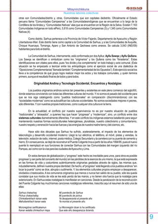 otras son Comunidades/distrito y, otras, Comunidades que son capitales dedistrito. Oﬁcialmente el Estado
peruano llama “Comunidades Campesinas” a las Comunidadesindígenas que se encuentran a lo largo de la
Cordillera de losAndes y, “Comunidades Nativas” alas que se encuentran en la Región de la Selva. Existen 7,163
Comunidades Indígenas en todo elPerú, 5,818 como Comunidades Campesinas (3) y 1,345 como Comunidades
Nativas(4)
Como distrito, Sarhua pertenece a la Provincia de Víctor Fajardo, Departamento de Ayacucho y Región
Libertadores-Wari. Este distrito tiene como capital a la Comunidad de Sarhua, y a las Comunidades de Auquilla,
Choque Huarcaya, Tomanga, Aparo y San Antonio de Qechawa como anexos. Se calcula 3,043 (INEI/09)
habitantesparatodoeldistrito.
La Comunidad de Sarhua, internamente, está conformada por dosAyllus: Ayllu Sawqa y Ayllu Qullana.
Los Sawqa se identiﬁcan o simbolizan como los “originarios” y los Qullana como los “forasteros”. Estas
identiﬁcaciones son vitales para ellos, pues “los divide y los complementa” en todo trabajo y acto comunal. (Esta
situación se ha empezado a teorizar entre los antropólogos como el ejercicio social de una dialéctica de
“OposicionesComplementarias”llamadatambién“ComplementariedaddelosOpuestos”).Esteejerciciosociallos
lleva a la competencia de qué grupo logra realizar mejor los actos y los trabajos comunales, y quién termina
primero,aunqueelresultadoﬁnalesdetodosyparatodos.
Originalidad Andina y Tecnología Occidental, Encuentros y Nostalgias:
Los pueblos originarios andinos somos tan presentes y existentes en este pleno comienzo del sigloXXI,
donde estamos conviviendo con todas las diferentes culturas del mundo.Yno somos el pasado del occidente para
que se nos siga catalogando como “pueblos tradicionales” en comparación (discriminándonos) con las
“sociedades modernas” como se autocaliﬁcan las culturas occidentales. No somos sociedades mejores ni peores,
sólodiferentes.Yconnuestraspropiastradiciones,comocualquierotraculturaenlatierra.
En la actualidad, el conﬂicto por nuestra supervivencia no es por nuestra situación de pueblos
“tradicionales” y “atrasados”, a quienes hay que hacer “progresar” y “modernizar”, sino, un conﬂicto entre dos
sistemas culturales diametralmente diferentes. Y en este conﬂicto los indígenas estamos batallando para seguir
manteniendo nuestras formas socioculturales heterogéneas, pluralistas, nuestro colectivismo y comunitarismo,
nuestrorespetoyveneraciónhacialasfuerzasylasenergíasdenuestramadretierraydelcosmos,etc.
Hace sólo dos décadas que Sarhua ha sufrido, aceleradamente, el impacto de los elementos de
latecnología y desarrollo occidental moderno: Llegó la luz eléctrica, el teléfono, el móvil, pistas y veredas, la
televisión, estación de radio, internet, posta médica, Colegio Secundario y la carretera con su puente de cemento y
hierro.Enconsecuencia,sedejódereconstruirelPuenteColganteIncaapartirdelosaños1994/95,pueselnuevo
puente lo reemplazó en sus funciones de conectar Sarhua con las Comunidades del margen izquierdo del río
Pampas,asícomoconlavíasparalasciudadesdeAyacuchoyLima.
En estos tiempos de globalización y “progreso” este hecho es inevitable para unos, para otros es posible
progresar (y ser parte del concierto del mundo) sin las pérdidas de la esencia de uno mismo, la que está expresada
en las formas de vida y costumbres auténticamente originarias gestadas através de siglos, las mismas que,
indudablemente,deﬁnennuestrapropiaidentidad.Dehecho,el“progreso”estállegandoalospueblosandinos“sin
tocar la puerta” como se dice, abrupta o sutilmente. Y, los elementos culturales propios empiezan a desaparecer,
olvidados o trastocados.A los comuneros originarios que menos o nunca han salido de su pueblo, sólo les queda
constatar que sus modos de vida se les está yendo de las manos, y no tienen otra fuerza que la nostalgia para
exteriorizarlo. En Sarhua estas nostalgias lo maniﬁestan en canciones. Desde la paralización de la reconstrucción
del Puente Colgante hay muchísimas canciones nostálgicas referentes, trascribo aquí el resumen de sólo una de
ellas:
Sarhua chakachay Mi puentecito de Sarhua
Pichus chakachallay Mi puentecito de pichus
Chinkallankiñach kanan wata Ya desaparecerás el presente año
Wañullankiñach kanan wata Ya morirás el presente año.
Microregiónsi certiﬁcakamun La Microregión dicen lo ha certiﬁcado
Kanan watalla chinkachun nispa Que este año desaparezca diciendo
9
Mitayninchikkuna
Nuestras labores colectivas
 