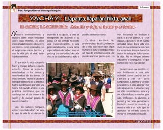 YACHAY:
EL SABER, LA SABIDURÍA:EL SABER, LA SABIDURÍA:
Por: Jorge Alberto Montoya Maquin
Llapanta, llapallanchikta, awan
Añuda y teje a todo y a todosAñuda y teje a todo y a todos
uestro entendimiento y
nuestro saber están enlazados
entre ellos mismos, es decir
están añudados entre ellos, pero
así mismo, están enlazados con
el emprender-hacer hechos, y
con la vida y/o el vivir, están
tejidos con ellos.
El que sabe lo sabe porque lo
hace, y porque lo hace es que lo
enseña. Uno se enseña,
enseñándose a los demás y
enseñándose de los demás. En
esos sentidos, nuestra sabiduría
no separa la teoría de la práctica.
Mal se puede hacer, por ello, una
teoría del mundo andino, o una
práctica cotidiana que no
contenga en sí una manera de
sentir y de pensar propia de
nuestro mundo.
Así, los saberes tampoco
están “especializados”. Se sabe
lo que la vida le va dando de
acuerdo a su gusto, y uno va
recogiendo de acuerdo a su
gusto. En ese sentido no existe
una especialización, o una
profesionalización, o una rama
especializada del saber, sino un
gusto y una curiosidad de cada
vivo, o de cada humano, ayllu o
pueblo, en nuestro caso.
E x i s t e n t a m b i é n l a s
preferencias y las circunstancias
de la vida que hacen que algún
humano o ayllu se dedique más a
un tipo de actividad u otra. Así
puede aparecer gente que con
más frecuencia se dedique a
curar, o a criar plantas, o criar
alpacas, a pescar, y, en fin cuanta
actividad existe. Es la vida y los
vivos los que enlazan la vida. Son
los seres vivos los que hacen los
ñudos de este gran tejido que es
la vida. No es ningún sistema
educativo o jerárquico, el que
cumple ese rol o esa función.
Nosotros en ese sentido, no
nos limitamos a una sola
actividad como podría ser el
c a m p o y a s í s e r s ó l o
campesinos, o a la mar y ser sólo
pescadores, o a las alpacas y ser
sólo alpaqueros, o al comercio y
ser sólo comerciantes, a curar y
ser sólo médicos, a enseñar y ser
sólo profesores o alumnos, a
pensar y ser sólo pensadores.
Reducir nuestro mundo y
nuestra vida a un solo tipo de
quehacer es mirarlo como lo
mira y ve, el mundo civilizado.
'Nosotros entendemos que nuestro vestido y nuestra cobija,
la que le da más vida a nuestra vida, no esta separada de nosotros mismos’
'Nosotros entendemos que nuestro vestido y nuestra cobija,
la que le da más vida a nuestra vida, no esta separada de nosotros mismos’
N
Foto:JuanFranciscoTincopa
Saberes
 