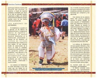 puerta que conecta a nuestra vida
ancestral aún presente en
nosotros, a través de nuestras
cotidianas actividades por hacer
de la vida un episodio intenso,
respetuoso y digno, un caminar
intenso lleno de sabiduría, aunque
muchas veces no nos demos
perfecta cuenta de ello.
L O S A N D E N E S D E
ANTAMARKA
En Andamarca, se puede ver
y apreciar en las labores de
crianza de la tierra, la vigencia de
saberes de ingeniería y
tecnológicos de nuestros
ancestros Antamarkas en la
construcción, preservación y
manejo de los Andenes, un
s i s t e m a d e t e r r a z a s
extraordinario que resolvió en el
área andina, el mas eficiente
medio de conservación de la
tierra en toda su vitalidad,
evitando las erosiones propias de
una geografía andina con
pendientes, muy diferente a las
l l a n u r a s e u r o p e a s o
n o r t e a m e r i c a n a s d o n d e
desarrollan la agricultura
occidental, por esta y muchas
otras razones, inadecuada a
nuestro medio.
Los andenes de Andamarca
no están destruidos ni son solo
ruinas que nos hablan de un
pasado milenario, son ademas de
eso, el medio escenario principal
de nuestra actividad de la crianza
de plantas y animales, de nuestros
hermanos que comparten y nos
dan la vida.
Este sistema de los andenes
había sido practica habitual
durante el primer AWARI, así
como durante el TIAWANAKU
hasta que finalmente alcanzo su
mayor difusión en durante la
experiencia de los Inkas le dieron
una mayor difusión a lo largo y
ancho del TAWANTINSUYO.
Los Rukana-Antamarkas fueron
ayllus de mucha importancia de la
nación Chanka en el proceso de
construcción del Tahuantinsuyo y
aún hoy se pueden escuchar
muchas historias y leyendas que
nos pueden dar pista sobre ello.
Los andenes de Andamarca
son pues pasado milenario, y hoy
nos permiten sembrar el maíz, la
papa y muchos otros alimentos,
para darnos la vida en el presente
y son la mas eficiente alternativa
de conservación y uso de la tierra
en el mundo andino, y por tanto
son nuestro futuro, si pensamos
en un futuro con suficientes
alimentos para conservar la vida
de nuestros ayllus, plena y digna.
EL RUNA SIMI DE LOS
RUKANAS - ANTAMARKAS
El Idioma conocido como
Quechua, mas específicamente
de la región Ayacucho-Apurimaq-
Atractivos Turísticos
'Así, en el Yaku Raymi, también esta presente la costumbre de los danzantes
de tijeras o atipanakuy, con una fuerza y vitalidad incomparable'
'Así, en el Yaku Raymi, también esta presente la costumbre de los danzantes
de tijeras o atipanakuy, con una fuerza y vitalidad incomparable'
 
