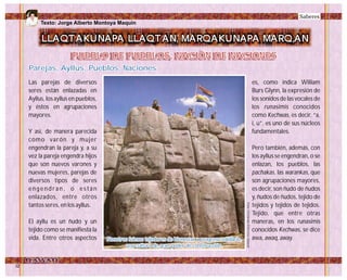 Las parejas de diversos
seres están enlazadas en
Ayllus, los ayllus en pueblos,
y éstos en agrupaciones
mayores.
Y así, de manera parecida
como varón y mujer
engendran la pareja y, a su
vez la pareja engendra hijos
que son nuevos varones y
nuevas mujeres, parejas de
diversos tipos de seres
e n g e n d r a n , o e s t á n
enlazados, entre otros
tantos seres, en los ayllus.
El ayllu es un ñudo y un
tejido como se manifiesta la
vida. Entre otros aspectos
es, como indica William
Burs Glynn, la expresión de
los sonidos de las vocales de
los runasimis conocidos
como Kechwas, es decir, “a,
i, u”. es uno de sus núcleos
fundamentales.
Pero también, además, con
los ayllus se engendran, o se
enlazan, los pueblos, las
pachakas, las warankas, que
son agrupaciones mayores,
es decir, son ñudo de ñudos
y, ñudos de ñudos, tejido de
tejidos y tejidos de tejidos.
Tejido, que entre otras
maneras, en los runasimis
conocidos Kechwas, se dice
awa, awaq, away.
Saberes
PUEBLO DE PUEBLOS, NACIÓN DE NACIONESPUEBLO DE PUEBLOS, NACIÓN DE NACIONES
LLAQTAKUNAPA LLAQTAN, MARQAKUNAPA MARQ,AN
Parejas, Ayllus, Pueblos, NacionesParejas, Ayllus, Pueblos, Naciones
Nosotros fuimos tejedores de bienestar y progreso solidario,
una cultura de gran poder de construcción.
Nosotros fuimos tejedores de bienestar y progreso solidario,
una cultura de gran poder de construcción. Foto:FernandoElorrietaSalazar
Texto: Jorge Alberto Montoya Maquin
 