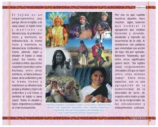E l t e j i d o e s u n
emparejamiento, una
pareja. Así en el tejido, o el
away (awa), el tejido tiene
y m a n t i e n e s u
idiosincracia, la urdiembre
tiene y mantiene su
indiosincracia, la trama
tiene y mantiene su
idiosincracia. Urdiembre y
trama, además, tejen y
añudan el tejido o away
(awa). Así mismo, los
cordeles o hilos -que en los
runasimis conocidos como
Kechwas, entre otros
nombres, se llama kahua o
kawa- de la urdiembre y de
l a t r a m a t i e n e n y
mantienen us idiosincracia
propia y añudan y tejen a la
urdiembre y a la trama, y
tambien al tejido o away
(awa). Todos se añudan y
tejen, engendran y cobijan,
se crían mutuamente.
Por eso es que cuando
nuestros abuelos, hace
muchos siglos, tuvieron
q u e n o m b r a r l a
agrupación que estaban
haciendo y viviendo,
añudando y tejiendo las
ocurrencias de la vida, le
nombraron con palabras
que mostraban esa acción
de tejer. Así por ejemplo,
llamaron Tiawanaku, que
entre otros significados
quiere decir: “los tejidos
(awa) recíprocamente
vinculados (ti) que se tejen
entre ellos mismos
(naku)”. Entre otros
aspectos, eso es una
a g r u p a c i ó n d e l a
numerosidad, de la
diversidad de seres, de
respeto entre todos y cada
ser, de la reciprocidad, de
las vinculaciones y
enlazamientos exitosos,
Saberes
Chibchas(Colombia), Otavalos(Ecuador), Q'eros (Peru), Aymaras (Peru-
Bolivia -Chile- Argentina), Araucanos (Chile), Salteños (Argentina) y
muchisimos mas fueron vinculados y hermanados en el
gran tejido multinacional del Tawantinsuyo.
Chibchas(Colombia), Otavalos(Ecuador), Q'eros (Peru), Aymaras (Peru-
Bolivia -Chile- Argentina), Araucanos (Chile), Salteños (Argentina) y
muchisimos mas fueron vinculados y hermanados en el
gran tejido multinacional del Tawantinsuyo.
Foto:CortesíaGoogle
 