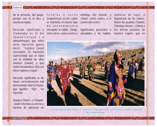 de la armonía, del juego,
porque eso es lo dice y
cuenta un tejido.
Parecido significado a
Tiawanaku es el del
Ta w a n t i n s u y u ( o
tahuantinsuyu), que entre
otros aspcectos quiere
decir: “tejidos (awa)
vinculados (t) haciendo
cuatro(tawa) que se tejen
con la vitalidad de ellos
mismos (tawan), y que
están vinculándose (tin) con
otras regiones o suyus”.
Parecido significado es de
Awari, corrientemente mal
denominado Wari (o Huari),
que significa: “Teje”, “ve
tejiendo”…
Qosqo y Chavin – o Chaupin-
, están referidos a centros o
núcleos de ubicación de
t e l a r e s o s e r e s
(organismos) en los cuales
se mantiene el mismo tipo
d e e n t e n d i m i e n t o
vinculado al tejido. Qosqo,
entre otros, como centro u
ombligo del mundo, y
Chavin, como centro, o el
centro del centro.
Significados parecidos o
vinculados a los tejidos,
maneras de tejer, o
disposición de los telares,
tienen los pueblos Chanka,
Chankay, Moche – Chimú y
los demás pueblos de
nuestra región, que en
JuanFranciscoTincopaCalle
La festividad del Inti Raymi se realiza en Saqsaywaman, y en todos las wakas sagradas
del tawantinsuyo.
La festividad del Inti Raymi se realiza en Saqsaywaman, y en todos las wakas sagradas
del tawantinsuyo.
Saberes
 