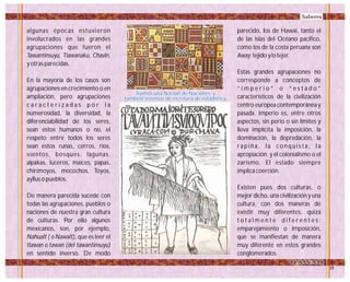 algunas épocas estuvieron
involucrados en las grandes
agrupaciones que fueron el
Tawantinsuyu, Tiawanaku, Chavin,
y otras parecidas.
En la mayoría de los casos son
agrupaciones en crecimiento o en
ampliación, pero agrupaciones
c a r a c t e r i z a d a s p o r l a
numerosidad, la diversidad, la
diferenciabilidad de los seres,
sean estos humanos o no, el
respeto entre todos los seres
sean estos runas, cerros, ríos,
vientos, bosques, lagunas,
alpakas, luceros, maíces, papas,
chirimoyos, mocochos, Toyos,
ayllus o pueblos.
De manera parecida sucede con
todas las agrupaciones, pueblos o
naciones de nuestra gran cultura
de culturas. Por ello algunos
mexicanos, son, por ejemplo,
Nahualt ( o Nawalt), que es leer el
tlawan o tawan (del tawantinsuyu)
en sentido inverso. De modo
parecido, los de Hawai, tanto el
de las islas del Océano pacífico,
como los de la costa peruana son
Away: tejido y/o tejer.
Estas grandes agrupaciones no
corresponde a conceptos de
“ i m p e r i o ” o “ e s t a d o ”
característicos de la civilización
centro europea contemporánea y
pasada. Imperio es, entre otros
aspectos, sin perio o sin límites y
lleva implícita la imposición, la
dominación, la depredación, la
rapiña, la conquista, la
apropiación, y el colonialismo o el
zarismo. El estado siempre
implica coerción.
Existen pues dos culturas, o
mejor dicho, una civilización y una
cultura, con dos maneras de
existir muy diferentes, quizá
t o t a l m e n t e d i f e r e n t e s :
emparejamiento o imposición,
que se manifiestan de manera
muy diferente en estos grandes
conglomerados.
Tejimos una Nación de Naciones, y
también sistemas de escritura de estadística
Tejimos una Nación de Naciones, y
también sistemas de escritura de estadística
Saberes
 