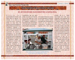 R e c u e r d o , h a c e
aproximadamente 35 años, cada
noche antes de ingresar a mi
trabajo en la fábrica de
Construcciones metálicas
Unión, en Lima, Perú. Me
detenía en una de las esquinas de
la Plaza Unión, para tomarme un
“Emoliente” calientito y así
contrarrestar el frío invernal de
Lima. En aquel entonces, era
costumbre de obreros y
vendedores de mercados
principalmente, así como de los
provincianos que se organizaban
paulatinamente en asociaciones
de inmigrantes andinos. Era
costumbre de “serranos” como
nos solían descalificar a la
población inmigrante en la
capital. Quienes disfrutábamos
esta nuestra sabrosa bebida
caliente, ajenos a toda
preocupación racista de otros,
sentíamos un bienestar y
s a l u d a b l e c a l o r c i t o
reconfortante que nos hacia
olvidar cuan duro es el húmedo
frío de una ciudad que crecía
galopantemente no solo a nivel
de estadística poblacional y
miserias humanas, sino también,
en lo referente a la polución y
enfermedades subsecuentes.
Ya en aquel entonces se conocía
de sus propiedades en beneficio
de la salud, a muchos niveles,
principalmente relacionados a la
s a l u d d e l o s a p a r a t o s
respiratorio, circulatorio y
digestivo entre otras muchas
virtudes. No se si había
descendido del ande para
conquistar a una ciudad que nos
trataba como apestados, o si por
el contrario, ya desde siglos
atrás esta misma ciudad, de
p r e c i o s a s t r a d i c i o n e s
ancestrales, lo había conservado
para bien de todos sus hijos y
nietos, para cuidarlos y proteger
su salud en las duras condiciones
que les tocaría sobrevivir. Lo que
si se es que para los hombres y
m u j e r e s s e n c i l l o s q u e
construyen el país con su
trabajo, se fue convirtiendo en
“el emoliente nuestro de cada
día”; esta saludable bebida
caliente conquistó Lima, y así
mismo todas las ciudades del
Perú, y otro tanto sucedió en un
proceso similar en Ecuador,
Bolivia y Chile, y en menor
medida aún en otros países de
toda América.
Texto: Juan Francisco Tincopa Calle
Crianzas y Cultivos
SAPAPUNCHAW MULIENTINCHIK
EL EMOLIENTE NUESTRO DE CADA DÍA.EL EMOLIENTE NUESTRO DE CADA DÍA.
Hoy en dia, en Lima y otras ciudade del Perú,
es fácil ubicar un "Molientero" cerca.
Hoy en dia, en Lima y otras ciudade del Perú,
es fácil ubicar un "Molientero" cerca.
Foto:CortesíadeGoogle
 