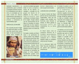 destinada nuevamente a la
pachamama, pues su función
es propiciar la buena cosecha.
Es el simbolismo de la vida, el
ciclo y la eternidad; por eso
cada sesión de Sikuris
intuitivamente desemboca en
ritual, su energía trasciende lo
artístico y evoluciona en
espiritualidad y vigor.
ORIGEN DE LOS SIKURIS
No se puede precisar el lugar
de origen de los Sikus, en todo
caso ello ocurrió hace varios
siglos. Se han encontrado sus
restos entre vestigios de
culturas mencionadas como
primitivas y en lugares tan
diversos y distantes de los
actuales centros tradicionales
de Sikuris. Probablemente los
pueblos antiguos con sus
migraciones y consecuentes
intercambios se encargaron
de diseminarlo.
El Siku sin embargo floreció en
la gran meseta andina del
altiplano del Collao, allí
encontró su hábitat apropiado
desde el cual se proyecta a
través de las épocas. La
cantidad y variedad de los
grupos de Sikuris en el
altiplano es rica, única e
i m p r e s i o n a n t e q u e
constituyen el símbolo innato
de la región. Grupos nativos
con las características de los
Sikuris se localizan en menor
proporción en otras regiones
de los andes, la selva e incluso
distantes como en el istmo de
Panamá.
Sin dudas el ámbito del Sikuri
viene a ser patrimonio de
culturas nativas muy antiguas
del continente americano, que
han sobrevivido gracias a la
protección de su aislamiento y
a la persistencia natural de sus
herederos. Desde hace
algunos años el Sikuri se da ha
conocer fuera de su lugar y ha
incentivado la formación de
grupos en otras regiones.
Actualmente pueden verse
algunas raíces de Sikuris que
brotan adaptandose en
diversas partes del mundo.
LA MUSICA DE LOS SIKURIS
El género musical del Sikuri
pervive con sus características
tradicionales, estas son tan
antiguas como actuales; son
herencias vivas inmunes al
tiempo. El Sikuri guarda su
m e n s a j e e n t r e l o s
simbolismos de su forma
musical.
El Sikuri típico está en
compases binarios de 4
tiempos generalmente
alterados por algunos
compases de 2. Existen
también estilos en compases
uniformes de 3 tiempos.
En la estructura típica del
Sikuri hay una constancia en
sus partes que podemos
resumirlo así:
En donde A vendría a ser un
planteamiento, B la reflexión y
C l a r e s p u e s t a . L a
introducción es breve y
solemne, seguida a veces por
una corta arenga al unísono de
la tropa. Al final de cada parte
se halla un estribillo común
conocido como repique y que
da dinamismo y unidad al
tema. La fórmula ABC se
repite varias veces, por lo
general acelerando la última.
Las distintas voces de la tropa
se dan en forma de melodías
paralelas que junto al innato
instinto por la síncopa,
originan el peculiar aire y
armonía del Sikuri. Los
mismos tañedores de Sikus se
acompañan con la percusión
de bombos o Huancaras que
sumados al esfuerzo y calor de
la música, origina en ellos un
natural y característico
Aymara y sikuriAymara y sikuri
Musica y danzas
 