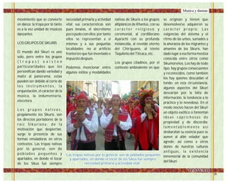movimiento que se convierte
en danza; la tropa por lo tanto
es a la vez unidad de músicos
danzantes.
LOS GRUPOS DE SIKURIS
El mundo del Sikuri es uno
solo, pero entre los grupos
( t r o p a s ) e x i s t e n
particularidades que los
personifican dando variedad y
matiz al panorama; estas
pueden ser debido al corte de
l o s i n s t r u m e n t o s , l a
orquestación, el carácter de la
música, la indumentaria,
etecetera.
L o s g r u p o s n a t i v o s ,
propiamente los Sikuris, son
los directos portadores de la
r a í z S i k u r i a n a ; d e l a
motivación que despiertan,
surge la presencia de sus
formas emuladoras en otros
contextos. Las tropas nativas
por lo general, son de
p o b l a d o s p e q u e ñ o s y
apartados, en donde el tocar
de los Sikus fué siempre
necesidad primaria y actividad
vital; sus características son
pues innatas, el sincretismo
poco pudo con ellos; por tanto
ellos se representan a sí
mismos y a sus pequeñas
localidades; no al artificio
fronterizo que fué inventado e
impuesto después.
Podemos mencionar entre
algunos estilos y modalidades
nativas de Sikuris a los grupos
altiplánicos de Khantus, con su
c a r á c t e r r e l i g i o s o y
ceremonial, al cordillerano
Ayarachi con su profunda
melancolía, al revelde eterno
del Chiriguano, al isleño
Taquileño del Titicaca, etc.
Los grupos citadinos, por el
contexto ambivalente en que
se originan y tienen que
desenvolverse adquieren su
c a r á c t e r p r o p i o . L a s
exigencias del sistema y el
ritmo de las urbes, sumados a
la añoranza de los migrantes y
amantes de los Sikuris, han
dado lugar a esa forma mestiza
conocida entre otros como
Sikumorenos. Los hay de todo
tipo, hay grupos consecuentes
y reconocidos, como también
los hay quienes descuidan el
fondo; en esta circunstancia,
algunos aspectos del Sikuri
desvarían por la falta de
información, la tendencia a lo
práctico y lo novedoso. En el
modo nocivo hacen del Sikuri
un objeto exótico o fomentan
i d e a s c a p r i c h o s a s d e
propiedad y de discordia;
l a m e n t a b l e m e n t e a s í
desbaratan su esencia pues se
aunen al afán velador que
agrede, así como a otros
dones de nuestras culturas
antiguas, la existencia
inmemorial de la comunidad
del Sikuri.
"Las tropas nativas por lo general, son de poblados pequeños
y apartados, en donde el tocar de los Sikus fué siempre
necesidad primaria y actividad vital”
"Las tropas nativas por lo general, son de poblados pequeños
y apartados, en donde el tocar de los Sikus fué siempre
necesidad primaria y actividad vital”
Musica y danzas
 