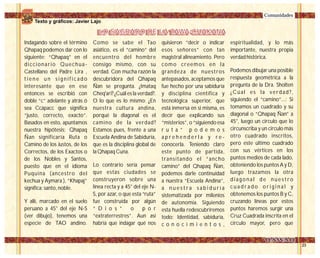 Indagando sobre el término
Qhapaq podemos dar con lo
siguiente: “Qhapaq” en el
diccionario Quechua-
Castellano del Padre Lira ,
t i e n e u n s i g n i f i c a d o
interesante que en ese
entonces se escribió con
doble “c” adelante y atrás ó
sea Ccápacc que significa
“justo, correcto, exacto”.
Basados en esto, apuntamos
nuestra hipótesis: Qhapaq
Ñan significaría Ruta o
Camino de los Justos, de los
Correctos, de los Exactos o
de los Nobles y Santos,
puesto que en el idioma
Puquina (ancestro del
kechua y Aymara ), “Khapaj”
significa: santo, noble.
Y allí, marcado en el suelo
peruano a 45° del eje N-S
(ver dibujo), tenemos una
especie de TAO andino.
espiritualidad, y lo más
importante, nuestra propia
verdad histórica.
Podemos dibujar una posible
respuesta geométrica a la
pregunta de la Dra. Sholten
¿Cúal es la verdad?,
siguiendo el “camino”...: Si
tomamos un cuadrado y su
diagonal o “Qhapaq Ñan” a
45°, luego un circulo que lo
circunscriba y un circulo más
otro cuadrado inscritos,
pero este último cuadrado
con sus vértices en los
puntos medios de cada lado,
obteniendo los puntos A y D,
luego trazamos la otra
d i a g o n a l d e n u e s t r o
c u a d r a d o o r i g i n a l y
obtenemos los puntos B y C,
cruzando líneas por estos
puntos haremos surgir una
Cruz Cuadrada inscrita en el
círculo mayor, pero que
Comunidades
Como se sabe el Tao
asiático, es el “camino” del
encuentro del hombre
consigo mismo, con su
verdad. Con mucha razón la
descubridora del Qhapaq
Ñan se pregunta. ¿Imataq
Cheq'ari? ¿Cuál es la verdad?.
O lo que es lo mismo: ¿En
nuestra cultura andina,
porqué la diagonal es el
camino de la verdad?
Estamos pues, frente a una
Escuela Andina de Sabiduría,
que es la disciplina global de
la Qhapaq Cuna.
Lo contrario sería pensar
que estas ciudades se
construyeron sobre una
línea recta y a 45° del eje N-
S, por azar, o que esta “ruta”
fue construída por algún
“ D i o s ” o p o r
“extraterrestres”. Aun así
habría que indagar qué nos
quisieron “decir o indicar
esos señores” con tan
magistral alineamiento. Pero
como creemos en la
grandeza de nuestros
antepasados, aceptamos que
fue hecho por una sabiduría
y disciplina científica y
tecnológica superior, que
está inmersa en si misma, es
decir que explicando sus
“misterios”, o “siguiendo esa
r u t a ” p o d e m o s
a p r e h e n d e r l a y r e -
conocerla. Teniendo claro
este punto de partida,
transitando el “ancho
camino” del Qhapaq Ñan,
podemos darle continuidad
a nuestra “Escuela Andina”,
a n u e s t r a s a b i d u r í a
sistematizada por milenios
de autonomía. Siguiendo
esta huella redescubriremos
todo: Identidad, sabiduría,
c o n o c i m i e n t o s ,
LO SAGRADO DE LA TAWA-CHAKANALO SAGRADO DE LA TAWA-CHAKANA
Texto y gráficos: Javier Lajo
 
