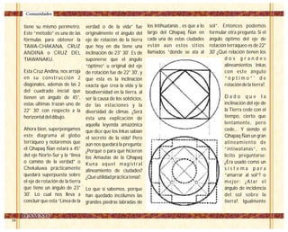 24
los Intihuatanas , es que a lo
largo del Qhapaq Ñan en
cada una de estas ciudades
están aún estos sitios
llamados “donde se ata al
sol”. Entonces podemos
formular otra pregunta: Si el
ángulo óptimo del eje de
rotación terráqueo es de 22°
30' ¿Qué relación tienen los
d o s g r a n d e s
alineamientos Inkas
con este ángulo
“ ó p t i m o ” ' d e
rotación de la tierra?.
D a d o q u e l a
inclinación del eje de
la Tierra cede con el
tiempo, cierto que
lentamente, pero
cede... Y siendo el
Qhapaq Ñan un gran
alineamiento de
“intiwatanas”, es
lícito preguntarse:
¿Era usado como un
s i s t e m a p a r a
“amarrar al sol”? o
mejor: ¿Atar el
ángulo de incidencia
del sol sobre la
tierra?. Igualmente
tiene su mismo perímetro.
Este “método” es una de las
fórmulas para obtener la
TAWA-CHAKANA, CRUZ
ANDINA o CRUZ DEL
TIAWANAKU.
Esta Cruz Andina, nos arroja
en su construcción 2
diagonales, además de las 2
del cuadrado inicial que
tienen un ángulo de 45°,
estas últimas trazan uno de
22° 30' con respecto a la
horizontal del dibujo.
Ahora bien, superpongamos
este diagrama al globo
terráqueo y notaremos que
el Qhapaq Ñan estará a 45°
del eje Norte-Sur y la “linea
o camino de la verdad” o
Chekaluwa prácticamente
quedará superpuesta sobre
el eje de rotación de la tierra
que tiene un ángulo de 23°
30'. Lo cual nos lleva a
concluir que esta “Línea de la
verdad o de la vida” fue
originalmente el ángulo del
eje de rotación de la tierra
que hoy en día tiene una
inclinación de 23° 30'. Es de
suponerse que el ángulo
“óptimo” u original del eje
de rotación fue de 22° 30', y
que esta es la inclinación
exacta que crea la vida y la
biodiversidad en la tierra, al
ser la causa de los solsticios,
de las estaciones y la
diversidad de climas. ¿Será
ésta una explicación de
aquella leyenda amazónica
que dice que los Inkas sabían
el secreto de la vida? Pero
aún nos quedará la pregunta:
¿Porqué o para qué hicieron
los Amautas de la Qhapaq
Kuna aquel magistral
alineamiento de ciudades?
¿Qué utilidad práctica tenía?.
Lo que sí sabemos, porque
han quedado incólumes las
grandes piedras labradas de
Comunidades
 