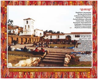 Foto: Juan Francisco Tincopa Calle. Mercado dominical en la plaza de Chincheros
“QAWAQ”“QAWAQ”
Maqikiman chayamuptin
Kusisqa ñawinchanki
Achkakuna qillqamuskanta
Seqemuspan rimamunqa
Pachanchikmanta willasunqi
Llaktanchikta llimpinqa
Kusisqanta chayachimuasun
Llaqintapas kunakamunqa
Wakinkuna yuyarinampaq
Huqkuna yachakunampaq
qawaq sonqoyqipi
ñawpapi kusinqa
pisi hoyoyuq captin
muhuta pampasun
mukmu qenllamunqa
yuram wiñanqa
poqoyman chayaspa
allin turuta qowasun
chayna lapanchik kawsasun
huq pachallapa ayllukuna
wiñachisun “qawaqta”
reqsinakunapak
kuskacha nakuspa
hatun orqo kasun
qawaq sonqoyqipi
ñawpapi kusinqa
pisi hoyoyuq captin
muhuta pampasun
mukmu qenllamunqa
yuram wiñanqa
poqoyman chayaspa
allin turuta qowasun
chayna lapanchik kawsasun
huq pachallapa ayllukuna
wiñachisun “qawaqta”
reqsinakunapak
kuskacha nakuspa
hatun orqo kasun
Wayra. (Vidal Villagomez Castillo) Mayo- 2008Wayra. (Vidal Villagomez Castillo) Mayo- 2008
 