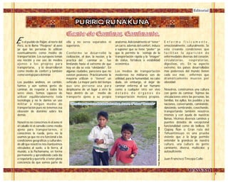 PURIRIQ RUNAKUNA
Gente de Caminar, Caminante.Gente de Caminar, Caminante.
n el pueblo de Paiján, al norte del
Perú, se le llama “Pieajeno” al asno
ya que las personas lo utilizan
eventualmente como medio de
transportación. Los europeos tenían
esa noción y ese uso de medios
ajenos a los propios para
transportarse, y lo desarrollaron
como medio de confort y también
como ventaja para dominar.
Los pueblos andinos, en cambio,
fuimos y aún somos gente de
caminar, de respetar a todos los
seres vivos. Somos capaces de
utilizar equilibradamente toda
tecnología y no le damos un uso
militar a ningún medio de
transportación pues no tenemos esa
obsesión de dominio sobre los
demás.
Nosotros no conocimos ni el asno ni
el caballo ni el camello como medio
ajeno para transportarnos, si
conocimos la rueda, pero no la
usamos ya que no era funcional a las
condiciones geográficas y culturales;
de allí que nosotros nos mantuvimos
vinculados al suelo, a la tierra, al
mundo, a la Pachamama, en forma
permanente y aprendiendo cada día
a respetarla y quererla; a tener plena
conciencia de que somos parte de
ella y no seres separados ni
superiores.
Conforme se desarrolló la
civilización, el don, la noción, y la
práctica del caminar se fue
limitando hasta el extremo de que
hoy en día se esta “olvidando”. En
algunas ciudades, pareciera que no
existen peatones. Prácticamente la
mayoría utilizan o “tienen” un
vehículo. La mayor parte del tiempo
que una persona usa para
desplazarse de un lugar a otro lo
hace dentro de un medio de
transporte ajeno a su propia
anatomía. Adicionalmente el “tener”
un carro, además del confort, induce
a suponer que se tiene “poder” ya
que le permite la ventaja de la
transportación rápida y la “imagen”
de status, fortaleza o estabilidad
económica.
Los medios de transportación
modernos no militares son de
utilidad, para la humanidad, no cabe
duda, sin embargo, el dejar de
caminar enferma al ser humano
como a cualquier otro ser vivo
d o t a d o d e ó r g a n o s d e
transportación motora propios.
E n f e r m a f í s i c a m e n t e ,
emocionalmente, culturalmente. Se
esta creando condiciones que
f a c i l i t a n l a a p a r i c i ó n d e
enfermedades diversas del corazón,
circulatorias, respiratorias,
digestivas, etc. En su aspecto
extremo, los países desarrollados
mas poderosos del mundo tienen
cada vez mas enfermos que
dramáticamente mueren por
obesidad.
Nosotros, construimos una cultura
con gente de caminar. Tejimos las
vinculaciones entre las personas, las
familias, los ayllus, los pueblos y las
naciones, conversando, caminando,
danzando, sembrando, cosechando,
transportando también nosotros
mismos y con ayuda de nuestras
llamas. Hicimos diversos caminos y
puentes dotados de excepcional
funcionalidad como de belleza. El
Qapaq Ñan o Gran ruta del
Tahuantinsuyo es una prueba
viviente que a la larga permite
entender la grandeza de nuestra
cultura, una cultura de gente
caminante, diversa, multicolor, y
autosuficiente.
Juan Francisco Tincopa Calle
Editorial
E
"Niños Cusqueños crecen disfrutando el caminar, el correr, el "retosar" libremente”"Niños Cusqueños crecen disfrutando el caminar, el correr, el "retosar" libremente”
Foto:RhondaJorgensen.CuscoAbrildel2008
 