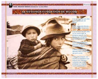 Personas
El 22 de enero del año 2002,
Evo fue expulsado del
Paraíso.
O sea: el diputado Morales
fue echado del Parlamento.
El 22 de enero del año 2006,
en ese mismo lugar de
pomposo aspecto, Evo
Morales fue consagrado
presidente de Bolivia.
O sea: Bolivia empieza a
enterarse de que es un país
de mayoría indígena.
Cuando la expulsión, un
diputado indio era más raro
que perro verde.
Cuatro años después, son
muchos los legisladores que
mascan coca, milenaria
costumbre que estaba
prohibida en el sagrado
recinto parlamentario.
Foto:CortesíaGoogle
LA SEGUNDA FUNDACION DE BOLIVIA
Texto: Eduardo Galeano (tomado de: "La otra Orilla")
 