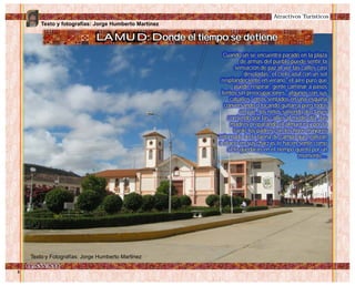 Texto y fotografías: Jorge Humberto Martínez
LAMUD: Donde el tiempo se detiene
Atractivos Turísticos
Cuando un se encuentra parado en la plaza
de armas del pueblo puede sentir la
sensación de paz al ver las calles casi
desoladas, el cielo azul con un sol
resplandeciente en verano, el aire puro que
puede respirar, gente caminar a pasos
lentos sin preocupaciones, algunos con sus
caballos, otros sentados en una esquina
conversando o tocando guitarra pero todos
en paz, los niños saliendo de clases
corriendo por las calles al medio día, las
madres preparando el almuerzo y por la
tarde los padres con los hijos mayores
retornado de la faena de campo que realizan
a diario en sus chacras te hacen sentir como
si te quedaras en el tiempo quieto por un
momento...
Texto y Fotografías: Jorge Humberto Martinez
 