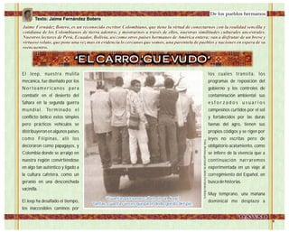 El Jeep, nuestra mulita
mecánica, fue diseñado por los
Norteamericanos para
combatir en el desierto del
Sahara en la segunda guerra
mundial. Terminado el
conflicto bélico estos simples
pero prácticos vehículos se
distribuyeron en algunos países
como Filipinas, allí los
decoraron como papagayos, y
Colombia donde se arraigó en
nuestra región convirtiéndose
en algo tan auténtico y ligado a
la cultura cafetera, como un
geranio en una desconchada
vacinilla.
El Jeep ha desafiado el tiempo,
los inaccesibles caminos por
De los pueblos hermanos:
Jaime Fernádez Botero, es un reconocido escritor Colombiano, que tiene la virtud de conectarnos con la realidad sencilla y
cotidiana de los Colombianos de tierra adentro, y mostrarnos a través de ellos, nuestras similitudes culturales ancestrales.
Nuestros lectores de Perú, Ecuador, Bolivia, así como otros países hermanos deAmérica entera; van a disfrutar de un breve y
virtuoso relato, que pone una vez mas en evidencia lo cercanos que somos, una parentela de pueblos y naciones en espera de su
reencuentro.
Jaime Fernádez Botero, es un reconocido escritor Colombiano, que tiene la virtud de conectarnos con la realidad sencilla y
cotidiana de los Colombianos de tierra adentro, y mostrarnos a través de ellos, nuestras similitudes culturales ancestrales.
Nuestros lectores de Perú, Ecuador, Bolivia, así como otros países hermanos deAmérica entera; van a disfrutar de un breve y
virtuoso relato, que pone una vez mas en evidencia lo cercanos que somos, una parentela de pueblos y naciones en espera de su
reencuentro.
“EL CARRO 'GUEVUDO”
los cuales transita, los
programas de reposición del
gobierno y los controles de
contaminación ambiental; sus
e s f o r z a d o s u s u a r i o s
campesinos curtidos por el sol
y fortalecidos por las duras
faenas del agro, tienen sus
propios códigos y se rigen por
leyes no escritas pero de
obligatorio acatamiento, como
se infiere de la vivencia que a
continuación narraremos
experimentada en un viaje al
corregimiento del Español, en
busca de historias.
Muy temprano, una mañana
dominical me desplazo aFoto:ArchivopersonaldeJaimeFernándezBotero
"Cuantas personas caben en un Jeep?
Tantas, cuantas veces quepa el dedo gordo del pie.
"Cuantas personas caben en un Jeep?
Tantas, cuantas veces quepa el dedo gordo del pie.
Texto: Jaime Fernández Botero
 