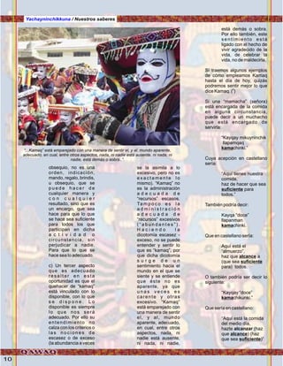 10
Yachayninchikkuna / Nuestros saberes
obsequio, no es una
orden, indicación,
mando, regalo, brindis,
u obsequio, que se
p u e d e h a c e r d e
cualquier manera y
c o n c u a l q u i e r
resultado, sino que es
un encargo, que sea
hace para que lo que
se hace sea suficiente
para todos los que
participan en dicha
a c t i v i d a d o
circunstancia, sin
perjudicar a nadie.
Para que lo que se
hace sea lo adecuado.
c) Un tercer aspecto
que es adecuado
re sa l ta r e n e sta
oportunidad es que el
quehacer de “kamaq”
está vinculado con lo
disponible, con lo que
s e d i s p o n e . L o
disponible es siempre
lo que nos será
adecuado. Por ello su
entendimiento no
calza con los criterios o
l a s n o c i o n e s d e
escasez o de exceso
(la abundancia a veces
se la asimila a lo
excesivo, pero no es
e x a c t a m e n t e l o
mismo). “Kamaq” no
es la administración
a d e c u a d a d e
“recursos” escasos.
Ta m p o c o e s l a
a d m i n i s t r a c i ó n
a d e c u a d a d e
“recursos” excesivos
( “ a b u n d a n t e s ” ) .
H a c i e n d o l a
dicotomía escasez -
exceso, no se puede
entender y sentir lo
que es “kamaq”, por
que dicha dicotomía
s u r g e d e u n
sentimiento hacia el
mundo en el que se
siente y se entiende
que éste no es
aparente, ya que
u n a s v e c e s e s
carente y otras
excesivo. “Kamaq”
está emparejado con
una manera de sentir
el, y al, mundo
aparente, adecuado,
en cual, entre otros
aspectos, nada, ni
nadie está ausente,
ni nada, ni nadie,
está demás o sobra.
Por ello también, este
sentimiento está
ligado con el hecho de
vivir agradecido de la
vida, de celebrar la
vida, no de maldecirla.
Sí traemos algunos ejemplos
de cómo empleamos Kamaq
hasta el día de hoy, quizás
podremos sentir mejor lo que
0
dice Kamaq. ( )
Si una “mamacha” (señora)
está encargada de la comida
en alguna circunstancia,
puede decir a un muchacho
que está encargado de
servirla:
“Kayqay mikuyninchik
llapamqaq
kamachinki.”
Cuya acepción en castellano
sería:
“Aquí tienes nuestra
comida,
haz de hacer que sea
suficiente para
todos.”
También podría decir:
Kayqa “doce”
llapanman
kamachinki.
Que en castellano sería:
Aquí está el
“almuerzo”,
haz que alcance a
(que sea suficiente
para) todos.
O también podría ser decir lo
siguiente:
“Kayqay “doce”
kamachikunki.”
Que sería en castellano:
“Aquí está la comida
del medio día,
hazte alcanzar (haz
que alcance) (haz
que sea suficiente)”
“...Kamaq” está emparejado con una manera de sentir el, y al, mundo aparente,
adecuado, en cual, entre otros aspectos, nada, ni nadie está ausente, ni nada, ni
nadie, está demás o sobra..”.
 
