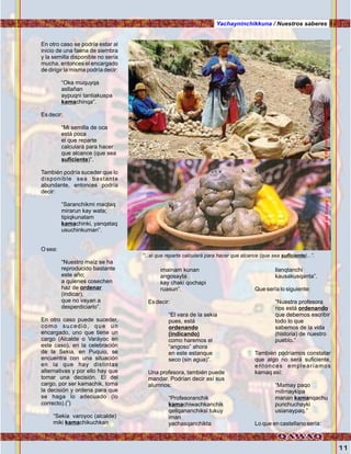 11
En otro caso se podría estar al
inicio de una faena de siembra
y la semilla disponible no sería
mucha, entonces el encargado
de dirigir la misma podría decir:
“Oka muquyqa
asllañan
aypuqni tantiakuspa
kamachinqa”.
Es decir:
“Mi semilla de oca
está poca
el que reparte
calculará para hacer
que alcance (que sea
suficiente)”.
También podría suceder que lo
disponible sea bastante
abundante, entonces podría
decir:
“Saranchikmi maqtaq
mirarun kay wata;
tipiqkunatam
kamachinki, yanqataq
usuchinkuman”.
O sea:
“Nuestro maíz se ha
reproducido bastante
este año;
a quienes cosechen
haz de ordenar
(indicar),
que no vayan a
desperdiciarlo”.
En otro caso puede suceder,
como sucedió, que un
encargado, uno que tiene un
cargo (Alcalde o Varáyoc en
este caso), en la celebración
de la Sekia, en Puquio, se
encuentra con una situación
en la que hay distintas
alternativas y por ello hay que
tomar una decisión. El del
cargo, por ser kamachik, toma
la decisión y ordena para que
se haga lo adecuado (lo
0
correcto).( )
“Sekia varoyoc (alcalde)
miki kamachikuchkan
Yachayninchikkuna / Nuestros saberes
imainam kunan
angosayta
kay chaki qochapi
ruasun”.
Es decir:
“El vara de la sekia
pues, está
ordenando
(indicando)
como haremos el
“angoso” ahora
en este estanque
seco (sin agua)”.
Una profesora, también puede
mandar. Podrían decir así sus
alumnos:
“Profesoranchik
kamachiwachkanchik
qellqananchiksi tukuy
iman
yachasqanchikta
llanqtanchi
kausakusqanta”.
Que sería lo siguiente:
“Nuestra profesora
nos está ordenando
que debemos escribir
todo lo que
sabemos de la vida
(historia) de nuestro
pueblo.”
También podríamos constatar
que algo no será suficiente,
entonces emplearíamos
kamaq así:
“Mamay paqo
millmaykipa
manan kamanqachu
punchuchayki
usianaypaq.”
Lo que en castellano sería:
“...el que reparte calculará para hacer que alcance (que sea suficiente)...”.
Foto:cortesíadeGoogleFoto:CortesíadeGoogle
 