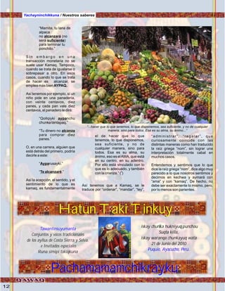 12
Yachayninchikkuna / Nuestros saberes
“Mamita, tu lana de
alpaca
no alcanzará (no
será suficiente)
para terminar tu
ponchito.”
S i n e m b a r g o e n u n a
transacción monetaria no se
suele usar Kamaq. Tampoco,
cuando se trata de igualarse o
sobrepasar a otro. En esos
casos, cuando lo que se trata
de hacer es alcanzar, se
emplea más bien AYPAQ.
Así tenemos por ejemplo, sí un
niño pide en una panadería,
con veinte centavos, diez
panes, y cada pan vale diez
centavos, el panadero le dirá:
“Qollqiyki aypanchu
chunka tantapaq.”
“Tu dinero no alcanza
para comprar diez
panes.”
O, en una carrera, alguien que
está detrás del primero, podría
decirle a este:
“Ayparusayki.”
“Te alcanzaré.”
Así la acepción, el sentido, y el
sentimiento de lo que es
kamaq, es fundamentalmente
el de hacer que lo que
tenemos, lo que disponemos,
sea suficiente, y no de
cualquier manera, sino para
todos. Esa es su alma, su
ánimo, eso es elAMA, que está
en su centro, en su adentro.
Por ello está vinculado con lo
que es lo adecuado, y también
0
con la crianza.” ( )
Así tenemos que a Kamaq, se le
traduce por “ordenar”, “mandar”, “ley”,
“administrar”, “regalar”, que
curiosamente coincide con las
distintas maneras como han traducido
la raíz griega “nom”, sin lograr una
interpretación totalmente cabal en
muchos casos.
Entendemos y sentimos que lo que
dice la raíz griega “nom”, dice algo muy
parecido a lo que nosotros sentimos y
decimos en kechwa y aymará con
“ama” y con “kamaq”. De hecho, no
debe ser exactamente lo mismo, pero,
por lo menos son parientes.
“...hacer que lo que tenemos, lo que disponemos, sea suficiente, y no de cualquier
manera, sino para todos. Esa es su alma, su ánimo...”
Hatun Taki Tinkuy
Tawantinsuyumanta
Conjuntos y voces tradicionales
de los ayllus de Costa Sierra y Selva.
e Invitados especiales
Runa simipi takiqkuna
iskay chunka hukniyuq punchau
Suqta killa,
iskay waranqa chunkayuq wata
21 de Junio del 2010
Puquio, Ayacucho, Perú.
PachamamamchikraykuPachamamamchikrayku
Hatun Taki Tinkuy Foto:cortesíadeGoogle
Foto:CortesíadeGoogle
 