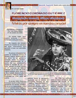 13
Takiyninchik, Tusuyninchik / Nuestro canto, nuestra danza
Semblanza y desagravio
Por: Leo Casas Ballón
27 de octubre de 2009.
En primer lugar, vaya
nuestro profundo y sentido
homenaje a este gran músico.
Su maestro don Aniceto
Vivanco le enseñó los secretos
del arpa, instrumento que
aprendió a tocar con admirable
maestría.
Su precoz virtuosismo fue
puesto en evidencia cuando el
dictador Leguía, durante uno de
los años de su gobierno
conocido como “el oncenio”,
prendió personalmente en el
pecho del aun adolescente
arpista la medalla de oro, por
haber ganado el primer puesto
en el concurso de folklore
realizado por el Día del Indio.
Leguía presidía dicho concurso
e iba a caballo desde el palacio
de gobierno hasta la Pampa de
Amancaes en Lima, sede del
evento.
En el año 1935, Florencio
Coronado reunió a otros artistas
ganadores de sendas medallas
de oro en su especialidad, entre
otros el quenista César Gallegos
y el guitarrista abanquino Miguel
Ángel Casas Ísmodes, con
quienes formó la agrupación
bautizada con el nombre de
“Compañía Peruana de Arte
Folklórico TAHUANTINSUYO”,
haciendo giras por las
principales ciudades del Perú y
varios países como Ecuador,
Colombia, Venezuela, Puerto
Rico y lasAntillas Holandesas.
En 1958 fue calificado
como el mejor solista de arpa
folklórica del mundo en el
f e s t i v a l d e f o l k l o r e
hispanoamericano realizado en
Madrid, España. Con este
g a l a r d ó n l e l l o v i e r o n
invitaciones para recorrer el
mundo, llegando a tocar su
FLORENCIO CORONADO GUTIÉRREZFLORENCIO CORONADO GUTIÉRREZFLORENCIO CORONADO GUTIÉRREZ
Por: Leo Casas Ballón
!Sunquykupim kawsanki, wiñaypa wiñaynimpaq!!Sunquykupim kawsanki, wiñaypa wiñaynimpaq!
!Vivirás por siempre en nuestro corazón!!Vivirás por siempre en nuestro corazón!
“...prendió personalmente en el pecho del aun adolescente arpista la medalla
de oro, por haber ganado el primer puesto en el concurso de folklore realizado
por el Día del Indio...”
Foto:cortesíadeGoogle
 