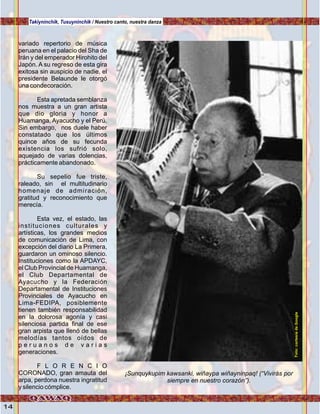 14
variado repertorio de música
peruana en el palacio del Sha de
Irán y del emperador Hirohito del
Japón. A su regreso de esta gira
exitosa sin auspicio de nadie, el
presidente Belaunde le otorgó
una condecoración.
Esta apretada semblanza
nos muestra a un gran artista
que dio gloria y honor a
Huamanga, Ayacucho y el Perú.
Sin embargo, nos duele haber
constatado que los últimos
quince años de su fecunda
existencia los sufrió solo,
aquejado de varias dolencias,
prácticamente abandonado.
Su sepelio fue triste,
raleado, sin el multitudinario
homenaje de admiración,
gratitud y reconocimiento que
merecía.
Esta vez, el estado, las
instituciones culturales y
artísticas, los grandes medios
de comunicación de Lima, con
excepción del diario La Primera,
guardaron un ominoso silencio.
Instituciones como la APDAYC,
el Club Provincial de Huamanga,
el Club Departamental de
Ayacucho y la Federación
Departamental de Instituciones
Provinciales de Ayacucho en
Lima-FEDIPA, posiblemente
tienen también responsabilidad
en la dolorosa agonía y casi
silenciosa partida final de ese
gran arpista que llenó de bellas
melodías tantos oídos de
p e r u a n o s d e v a r i a s
generaciones.
F L O R E N C I O
CORONADO, gran amauta del
arpa, perdona nuestra ingratitud
y silencio cómplice.
¡Sunquykupim kawsanki, wiñaypa wiñayninpaq! (“Vivirás por
siempre en nuestro corazón”).
Takiyninchik, Tusuyninchik / Nuestro canto, nuestra danza
Foto:cortesíadeGoogle
 