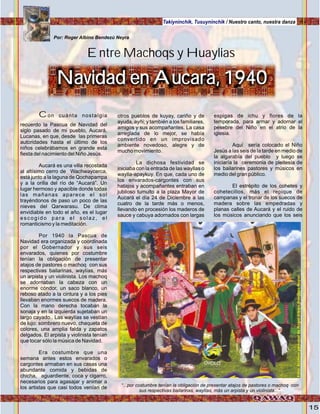 15
Takiyninchik, Tusuyninchik / Nuestro canto, nuestra danza
Con cuánta nostalgia
recuerdo la Pascua de Navidad del
siglo pasado de mi pueblo, Aucará,
Lucanas, en que, desde las primeras
autoridades hasta el último de los
niños celebrábamos en grande esta
fiesta del nacimiento del Niño Jesús.
Aucará es una villa recostada
al altísimo cerro de Wachwaycerca,
está junto a la laguna de Qochapampa
y a la orilla del río de “Aucará”. Un
lugar hermoso y apacible donde todas
las mañanas aparece el sol
trayéndonos de paso un poco de las
nieves del Qarwarasu. De clima
envidiable en todo el año, es el lugar
escogido para el solaz, el
romanticismo y la meditación.
Por 1940 la Pascua de
Navidad era organizada y coordinada
por el Gobernador y sus seis
envarados, quienes por costumbre
tenían la obligación de presentar
atajos de pastores o machoq con sus
respectivas bailarinas, waylías, más
un arpista y un violinista. Los machoq
se adornaban la cabeza con un
enorme cóndor, un saco blanco, un
reboso atado a la cintura y a los pies
llevaban enormes suecos de madera.
Con la mano derecha tocaban la
sonaja y en la izquierda sujetaban un
largo cayado.. Las waylías se vestían
de lujo: sombrero nuevo, chaqueta de
colores, una amplia falda y zapatos
delgados. El arpista y violinista tenían
que tocar sólo la música de Navidad.
Era costumbre que una
semana antes estos envarados o
cargontes armaban en sus casas una
abundante comida y bebidas de
chicha, aguardiente, coca y cigarro,
necesarios para agasajar y animar a
los artistas que casi todos venían de
otros pueblos de kuyay, cariño y de
ayuda, ayñi; y también a los familiares,
amigos y sus acompañantes. La casa
arreglada de lo mejor, se había
convertido en un improvisado
ambiente novedoso, alegre y de
mucho movimiento.
La dichosa festividad se
iniciaba con la entrada de las wayllas o
waylla-apaykuy. En que, cada uno de
los envarados-cargontes con sus
hatajos y acompañantes entraban en
jubiloso tumulto a la plaza Mayor de
Aucará el día 24 de Diciembre a las
cuatro de la tarde más o menos,
llevando en procesión los maderos de
sauce y cabuya adornados con largas
espigas de ichu y flores de la
temporada, para armar y adornar el
pesebre del Niño en el atrio de la
iglesia.
Aquí sería colocado el Niño
Jesús a las seis de la tarde en medio de
la algarabía del pueblo y luego se
iniciaría la ceremonia de pleitesía de
los bailarines pastores y músicos en
medio del gran público.
El estrépito de los cohetes y
cohetecillos, más el repique de
campanas y el tronar de los suecos de
madera sobre las empedradas y
planas calles de Aucará y el ruido de
los músicos anunciando que los seis
Por: Roger Albino Bendezú Neyra
Navidad en Aucara, 1940
Entre Machoqs y Huaylias
“...por costumbre tenían la obligación de presentar atajos de pastores o machoq con
sus respectivas bailarinas, waylías, más un arpista y un violinista...”.
Foto:ArchivopersonaldeRogerAlbinoBendezúNeyra
 