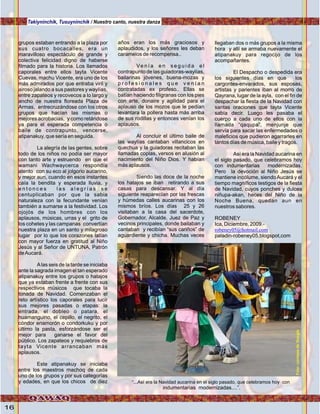 16
grupos estaban entrando a la plaza por
sus cuatro bocacalles, era un
maravilloso espectáculo de grande y
colectiva felicidad digno de haberse
filmado para la historia. Los llamados
caporales entre ellos tayta Vicente
Cuevas, machu Vicente, era uno de los
más admirados por que entraba viril y
airoso jalando a sus pastores y waylías,
entre zapateos y recovecos a lo largo y
ancho de nuestra floreada Plaza de
Armas, entrecruzándose con los otros
grupos que hacían las mismas o
mejores acrobacias, y como retándose
ya para el esperada competencia o
baile de contrapunto, vencerse,
atipanakuy, que sería en seguida.
La alegría de las gentes, sobre
todo de los niños no podía ser mayor
con tanto arte y estruendo en que el
wamani Wachwaycerca respondía
atento con su eco al jolgorio aucarino,
y mejor aun, cuando en esos instantes
caía la bendita y esperada lluvia, y
e n t o n c e s l a s a l e g r í a s s e
centuplicaban por que la sabia
naturaleza con la fecundante venían
también a sumarse a la festividad. Los
ojojós de los hombres con los
aplausos, músicas, urras y el grito de
los cohetes y las campanas convertían
nuestra plaza en un santo y milagroso
lugar por lo que los corazones latían
con mayor fuerza en gratitud al Niño
Jesús y al Señor de UNTUNA, Patrón
deAucará.
Alas seis de la tarde se iniciaba
ante la sagrada imagen el tan esperado
atipanakuy entre los grupos o hatajos
que ya estaban frente a frente con sus
respectivos músicos que tocaba la
tonada de Navidad. Comenzaban el
reto artístico los caporales para lucír
sus mejores pasadas o etapas: la
entrada, el dobleo o patara, el
huamanguino, el cepillo, el negrito, el
cóndor enamorón o condorkuku y por
último la pasta, esforzándose ser el
mejor para ganarse el favor del
público. Los zapateos y requiebros de
tayta Vicente arrancaban más
aplausos.
Este atipanakuy se iniciaba
entre los maestros machoq de cada
uno de los grupos y por sus categorías
y edades, en que los chicos de diez
años eran los más graciosos y
aplaudidos, y los señores les deban
caramelos de recompensa..
Ve n í a e n s e g u i d a e l
contrapunto de las guiadoras-waylías,
bailarinas jóvenes, buena-mozas y
p r o f e s i o n a l e s q u e v e n í a n
contratadas ex profeso.. Ellas se
batían haciendo filigranas con los pies
con arte, donaire y agilidad para el
aplauso de los mozos que le pedían
levantara la pollera hasta más arriba
de sus rodillas y entonces venían los
aplausos.
Al concluir el último baile de
las waylías cantaban villancicos en
quechua y la guiadoras recitaban las
llamadas coplas, versos en alusión al
nacimiento del Niño Dios. Y habían
más aplausos.
Siendo las doce de la noche
los hatajos se iban retirando a sus
casas para descansar. Y al día
siguiente reaparecían por las frescas
y húmedas calles aucarinas con los
mismos bríos. Los días 25 y 26
visitaban a la casa del sacerdote,
Gobernador, Alcalde, Juez de Paz y
vecinos principales, donde bailaban y
cantaban y recibían “sus cariños” de
aguardiente y chicha. Muchas veces
llegaban dos o más grupos a la misma
hora y allí se armaba nuevamente el
atipanakuy para regocijo de los
acompañantes.
El Despacho o despedida era
los siguientes días en que los
cargontes-envarados, sus esposas,
artistas y parientes iban al morro de
Qayrana, lugar de la ayla, con el fin de
despachar la fiesta de la Navidad con
santas oraciones que tayta Vicente
sabía decir. Luego les pasaba el
cuerpo a cada uno de ellos con la
llamada “qaqupa”, menjunje que
servía para sacar las enfermedades o
maleficios que pudieron agarrarles en
tantos días de música, baile y tragos.
Así era la Navidad aucarina en
el siglo pasado, que celebramos hoy
con indumentarias modernizadas.
Pero la devoción al Niño Jesús se
mantiene incólume, siendoAucará y el
tiempo magníficos testigos de la fiesta
de Navidad, cuyos ponches y dulces
niñupa-akan, heces del Niño de la
Noche Buena, quedan aun en
nuestros sabores.
ROBENEY
Ica, Diciembre, 2009.-
paladin-robeney05,blogspot,com
robeney05@hotmail.com
“...Así era la Navidad aucarina en el siglo pasado, que celebramos hoy con
indumentarias modernizadas....”.
Takiyninchik, Tusuyninchik / Nuestro canto, nuestra danza
Foto:cortesíadeGoogle
 