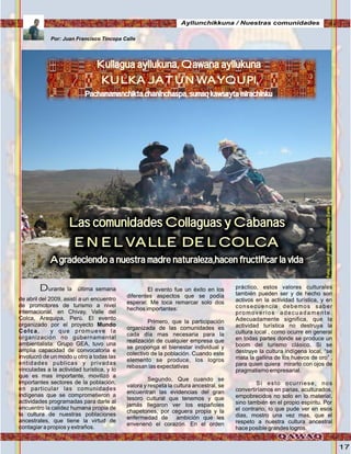 17
Durante la última semana
de abril del 2009, asistí a un encuentro
de promotores de turismo a nivel
internacional, en Chivay, Valle del
Colca, Arequipa, Perú. El evento
organizado por el proyecto Mundo
Colca, y que promueve la
organización no gubernamental
ambientalista: Grupo GEA, tuvo una
amplia capacidad de convocatoria e
involucró de un modo u otro a todas las
entidades publicas y privadas
vinculadas a la actividad turística, y lo
que es mas importante, movilizó a
importantes sectores de la población,
en particular las comunidades
indígenas que se comprometieron a
actividades programadas para darle al
encuentro la calidez humana propia de
la cultura de nuestras poblaciones
ancestrales, que tiene la virtud de
contagiar a propios y extraños.
El evento fue un éxito en los
diferentes aspectos que se podía
esperar. Me toca remarcar solo dos
hechos importantes:
Primero, que la participación
organizada de las comunidades es
cada día mas necesaria para la
realización de cualquier empresa que
se proponga el bienestar individual y
colectivo de la población. Cuando este
elemento se produce, los logros
rebasan las expectativas
Segundo, Que cuando se
valora y respeta la cultura ancestral, se
encuentran las evidencias del gran
tesoro cultural que tenemos y que
jamás llegaron ver los españoles
chapetones, por ceguera propia y la
enfermedad de ambición que les
envenenó el corazón. En el orden
práctico, estos valores culturales
también pueden ser y de hecho son
activos en la actividad turística, y en
consecuencia debemos saber
promoverlos adecuadamente.
Adecuadamente significa, que la
actividad turística no destruya la
cultura local , como ocurre en general
en todas partes donde se produce un
boom del turismo clásico. Si se
destruye la cultura indígena local, “se
mata la gallina de los huevos de oro” ,
para quien quiera mirarlo con ojos de
pragmatismo empresarial.
Si esto ocurriese, nos
convertiríamos en parias, aculturados,
empobrecidos no solo en lo material,
sino también en el propio espíritu. Por
el contrario, lo que pude ver en esos
dias, mostro una vez mas, que el
respeto a nuestra cultura ancestral
hace posible grandes logros.
Kullagua ayllukuna, Qawana ayllukuna
KULKA JATUN WAYQUPI,
Pachamamanchikta chaninchaspa, sumaq kawsayta mirachinku
Kullagua ayllukuna, Qawana ayllukuna
KULKA JATUN WAYQUPI,
Pachamamanchikta chaninchaspa, sumaq kawsayta mirachinku
Las comunidades Collaguas y Cabanas
EN EL VALLE DEL COLCA
Agradeciendo a nuestra madre naturaleza,hacen fructificar la vida
Por: Juan Francisco Tincopa Calle
Ayllunchikkuna / Nuestras comunidades
Foto:JuanFranciscoTincopaCalle
 