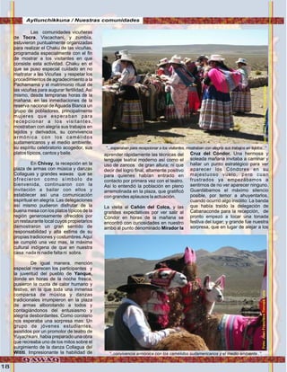 18
Las comunidades vicuñeras
de Tocra, Viscachani, y zumbía,
estuvieron puntualmente organizadas
para realizar el Chaku de las vicuñas,
programada especialmente con el fin
de mostrar a los visitantes en que
consiste esta actividad. Chaku en el
que se puso especial cuidado en no
maltratar a las Vicuñas y respetar los
procedimientos de agradecimiento a la
Pachamama y el matrimonio ritual de
las vicuñas para augurar fertilidad. Así
mismo, desde tempranas horas de la
mañana, en las inmediaciones de la
reserva nacional de Aguada Blanca un
grupo de pobladores, principalmente
mujeres que esperaban para
recepcionar a los visitantes,
mostraban con alegría sus trabajos en
tejidos y derivados, su convivencia
armónica con los camélidos
sudamericanos y el medio ambiente,
su espíritu celebratorio acogedor, sus
platos típicos, cantos y baile.
En Chivay, la recepción en la
plaza de armas con música y danzas
Collaguas y grandes wawas que se
ofrecieron como símbolo de
bienvenida, continuaron con la
invitación a bailar con ellos y
establecer así una comunicación
espiritual en alegría. Las delegaciones
así mismo pudieron disfrutar de la
buena mesa con los platos típicos de la
región generosamente ofrecidos por
un restaurante local cuyos propietarios
demostraron un gran sentido de
responsabilidad y alta estima de su
propias tradiciones y costumbres.Aquí
se cumplió una vez mas, la máxima
cultural indígena de que en nuestra
casa: nada ni nadie falta ni sobra.
De igual manera. mención
especial merecen los participantes y
la juventud del pueblo de Yanque,
donde en horas de la noche fresca,
pusieron la cuota de calor humano y
festivo, en la que toda una inmensa
comparsa de música y danzas
tradicionales irrumpieron en la plaza
de armas alborotando a todos y
contagiándonos del entusiasmo y
alegría desbordantes. Como corolario
nos esperaba una sorpresa mas: Un
grupo de jóvenes estudiantes,
asistidos por un promotor de teatro de
Yuyachkani, habia preparado una obra
que recreaba uno de los mitos sobre el
surgimiento de la danza Collagua del
Wititi. Impresionante la habilidad de
aprender rápidamente las técnicas del
lenguaje teatral moderno así como el
uso de zancos de gran altura; ni que
decir del logro final, altamente positivo
para quienes habían entrado en
contacto por primera vez con el teatro.
Así lo entendió la población en pleno
arremolinada en la plaza, que gratificó
con grandes aplausos la actuación.
La visita al Cañón del Colca, y las
grandes expectativas por ver salir al
Cóndor en horas de la mañana se
encontró con curiosidades en nuestro
arribo al punto denominado Mirador la
Cruz del Cóndor. Una hermosa y
soleada mañana invitaba a caminar y
hallar un punto estratégico para ver
aparecer los Cóndores en su
majestuoso vuelo, pero cuan
frustrados ya empezábamos a
sentirnos de no ver aparecer ninguno.
Guardábamos el máximo silencio
posible, por temor a ahuyentarlos,
cuando ocurrió algo insólito: La banda
que había traído la delegación de
Cabanaconde para la recepción, de
pronto empezó a tocar una tonada
festiva del lugar; y grande fue nuestra
sorpresa, que en lugar de alejar a los
“...esperaban para recepcionar a los visitantes, mostraban con alegría sus trabajos en tejidos...”
“..convivencia armónica con los camélidos sudamericanos y el medio ambiente..”,
Ayllunchikkuna / Nuestras comunidades
Foto:JuanFranciscoTincopaCalleFoto:JuanFranciscoTincopaCalle
 