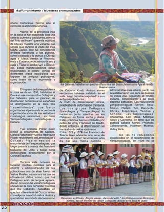 22
época Coporaque habría sido el
centro de la administración inca.
Acerca de la presencia inca
en la zona se han elaborado toda una
serie de cuentos y tradiciones, como la
del “Mito del Incarri” que en la localidad
de Chivay muestra una variante que
señala que durante la visita del Inca
Mayta Cápac, éste fue concediendo
diversos beneficios a los pueblos,
como la cebada y la quinua a Chivay;
agua a Maca; vientos a Pinchollo;
maíz a Cabanaconde; minas de oro y
plata a Tisco; el cochayuyo a Sibayo;
etc. Estas manifestaciones están
relacionadas al control vertical de
diferentes pisos ecológicos que
lograron los antiguos pobladores,
como base de su economía y
organización.
El ingreso de los españoles a
la zona se da en 1535, habitaban el
Colca en ese momento los Collaguas y
los Cabanas, para el proceso de
distribución de tierras a los españoles
se distinguieron en la zona tres
“repartimientos”, que fueron
organizados al parecer de acuerdo a la
organización social de los señoríos o
curacazgos existentes, es decir
Yanquecollaguas, Laricollaguas y
Cabana.
Fue Cristóbal Pérez quien
recibió la encomienda de Cabana,
Marcos Retamoso yAlonso Rodríguez
Picado recibieron la de Laricollaguas y
G o n z a l o P i z a r r o r e c i b i ó l a
encomienda de Yanquecollaguas, que
luego pasaría a manos de Francisco
Noguerol de Ulloa y luego sería
administrada directamente por la
Corona Española.
Durante este proceso se
tomaron muchas medidas para el
control y administración de las
poblaciones una de ellas fueron las
Visitas Reales, censos en los que se
obtuvieron datos como que los
Collaguas eran de lengua aymara,
decían provenir del volcán Collaguata
ubicado en la zona de Velille; mientras
que los Cabanas, hablaban un
quechua diferente al del Cuzco, tenían
como Apu al nevado Hualca Hualca y
que habían asumido la denominación
de Cabana Kunti. Ambas etnias
reconocían haberse instalado en el
valle, luego de haber expulsado a sus
antiguos pobladores.
A modo de diferenciación étnica,
practicaban la deformación craneana.
L o s d o s g r u p o s C o l l a g u a s
(Laricollagua y Yanquecollagua) lo
hacían en punta; mientras que los
Cabanas, en forma ancha y chata.
Estas prácticas fueron prohibidas por
orden del virrey Francisco de Toledo,
desde entonces, la diferenciación se
haría a través de los sombreros.
Entre 1571 y 1574 don Francisco de
Toledo llevó adelante una serie de
reformas al interior del virreinato, a fin
de dar una forma político -
administrativa más estable, por lo que
se establecieron una serie de pueblos
de indios que, siguiendo el modelo
español, concentraron a la antes
dispersa población. Las reducciones
yanquecollaguas fueron: Tisco,
Sibayo, Callalli, Tuti, Canocota,
Chivay, Coporaque, Yanque y
A c h o m a . L a s l a r i c o l l a g u a s :
Ichupampa, Lari, Maca, Madrigal,
Tapay y Caylloma. En tanto que los
pueblos cabana fueron: Pinchollo,
Cabanaconde, Huambo, Huanca,
Lluta yYura.
De las 10 reducciones
establecidas en el repartimiento de
Yanquecollaguas, en 1609 no se
los Cabanas, hablaban un quechua diferente al del Cuzco, tenían como Apu al nevado
Hualca Hualca
Recepcion en Chivay. Alegria, wawas, danza del wititi. “..los Collaguas eran de lengua
aymara, decían provenir del volcán Collaguata ubicado en la zona de Velille
Ayllunchikkuna / Nuestras comunidades
Foto:JuanFranciscoTincopaCalleFoto:cortesíadeGoogle
 