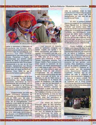 23
vuelve a mencionar a Villanueva de
A l c a u d e t e d e C o y m o q u e ,
posiblemente se trate de Canocota no
señalado antes. En Laricollaguas, este
p r o c e s o f u e m á s v i s i b l e ,
desaparecieron tres reducciones: Las
Brocas, Paradines y Puerto de
Arrebatacapas que también puede
tratarse de Tapay e Ichupamapa no
conocidos antes de 1609. Por su parte,
Cabanaconde a su vez, se vio muy
afectado, desaparecen Las Brocas,
Oviedo y la Puente del Arzobispo que
quizás sean los casos de Pinchollo y
Huambo. Para 1609, de las 24
reducciones habían quedado sólo 15.
La evangelización de la zona
corrió a cargo de los frailes
franciscanos, que desde épocas
tempranas recorrieron el Colca
estableciendo dos conventos, uno en
Yanque dedicado a la Purísima
Concepción y otro en Callalli bajo la
advocación de SanAntonio de Padua.
Posteriormente, por orden del
Padre Comisario Jerónimo de
Villacarrillo, los frailes abandonaron el
valle en 1581, para dar paso a
sacerdotes seculares que se hicieron
cargo de la evangelización. Esto
obedecía a que dentro de los planes
evangelizadores, se envió en un
primer momento a los integrantes de
las órdenes religiosas que con una
estructura ya definida se ocupasen de
esa tarea, para luego, con la creación
de diócesis y el establecimiento de
seminarios, se diese paso a los curas
diocesanos.
Esto provocó el malestar
entre la población indígena que
habían acogido con agrado a los
frailes franciscanos, que pidieron su
regreso; consiguiendo que tras unos
años de ausencia retornasen al valle
en 1586, pero ya no a todos los
pueblos sino solamente a Chivay,
Yanque, Coporaque, Achoma, Tuti,
Sibayo, Callalli y Tisco; aunque no sin
antes superar la oposición de los
seculares. Los frailes permanecerían
en el valle hasta el siglo XVIII (1788),
cuando por orden debieron dejar sus
doctrinas. Fruto de este proceso
evangelizador son los diferentes
templos construidos a lo largo del valle
y que evidencian el fervor de la
feligresía. El año de 1626 marca un
hito fundamental en la historia del
pueblo de Cayllloma y del Valle del
Colca, en ese año fue descubierto el
mineral de Caylloma, "por los
hermanos Gamero, vecinos de
Pampacolca" a estas ricas minas de
plata se les conoció como Santa Sara,
San Cristóbal y Vicuñas; en otro cerro,
el de los Apóstoles, la mina de San
Judas Tadeo y posteriormente
muchas otras que permitieron la
fundación de 22 trapiches en la zona.
Las minas de Caylloma
producían plata de fácil beneficio,
pues eran "de crudo como dicen los
profesores: y cuando más han
necesitado mezclarse los de una veta
con otra". El mineral de Caylloma,
cuyos depósitos de plata se
encontraban en las cercanías del
pueblo, hizo que los habitantes del
valle no pudieran eludir la total
imposición de la mita minera, la cual se
prolongaría hasta finales del XVII
desligándolos por otro lado del eje
económico de Potosí.
En 1631, el gobierno virreinal
dispuso la instalación en Caylloma de
"Cajas Reales con la Callana de
fundición” que duraron hasta 1781
cuando se mandó a que se trasladaran
aArequipa. La situación del mineral de
Caylloma era privilegiada, pues
aunque su clima fuera frigidísimo
debido a que su altura, reunía un
conjunto de ventajas evidentes; tenía,
en primer lugar, acceso a una reserva
potencial de mano de obra cercana en
el valle del Colca y los valles vecinos.
Pronto Caylloma, un pueblo
erigido a dos leguas del asiento de la
población original denominada Cucho
(que era anexo de Lari), se transformó
en un activo y bullicioso centro
poblado, con la fisonomía general de
tales agrupaciones humanas.
"Muchos son los casos que se refieren
de este mineral, nacidos del desorden
excesivo de sus gentes, como
muertes, riñas, desafueros y fuegos
que no se podrían sobrellevar". La
minería convirtió a Caylloma en el
único pueblo que con propiedad
podría denominarse "pueblo de
españoles", mientras que en los
pueblos del valle la población se
mantuvo dominantemente indígena a
lo largo de la época colonial. Tan
importante fue la producción minera
de Caylloma que el Virrey Conde
Chinchón las denominó como el tercer
yacimiento de importancia después de
Potosí y Huancavelica.
“...en los pueblos del valle la población se mantuvo dominantemente indígena....”
Los Cololaguas de ayer, son los
Collaguas de hoy
Ayllunchikkuna / Nuestras comunidades
Foto:cortesíadeGoogle
Foto:JuanFranciscoTincopaCalle
 