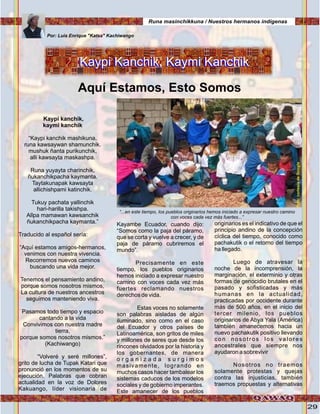 29
Kaypi kanchik,
kaymi kanchik
“Kaypi kanchik mashikuna,
runa kawsaywan shamunchik.
mushuk ñanta purikunchik,
alli kawsayta maskashpa.
Runa yuyayta charinchik,
ñukanchikpacha kaymanta.
Taytakunapak kawsayta
allichishpami katinchik.
Tukuy pachata yallinchik
hari-harilla takishpa.
Allpa mamawan kawsanchik
ñukanchikpacha kaymanta.”
Traducido al español sería:
“Aquí estamos amigos-hermanos,
venimos con nuestra vivencia.
Recorremos nuevos caminos
buscando una vida mejor.
Tenemos el pensamiento andino,
porque somos nosotros mismos,
La cultura de nuestros ancestros
seguimos manteniendo viva.
Pasamos todo tiempo y espacio
cantando a la vida
Convivimos con nuestra madre
tierra,
porque somos nosotros mismos.”
(Kachiwango)
“Volveré y seré millones”,
grito de lucha de Tupak Katari que
pronunció en los momentos de su
ejecución. Palabras que cobran
actualidad en la voz de Dolores
Kakuango, líder visionaria de
Kaypi Kanchik, Kaymi KanchikKaypi Kanchik, Kaymi Kanchik
Aquí Estamos, Esto Somos
Por: Luis Enrique "Katsa" Kachiwango
Kayambe Ecuador, cuando dijo:
“Somos como la paja del páramo,
que se corta y vuelve a crecer, y de
paja de páramo cubriremos el
mundo”.
Precisamente en este
tiempo, los pueblos originarios
hemos iniciado a expresar nuestro
camino con voces cada vez más
fuertes reclamando nuestros
derechos de vida.
Estas voces no solamente
son palabras aisladas de algún
iluminado, sino como en el caso
del Ecuador y otros países de
Latinoamérica, son gritos de miles
y millones de seres que desde los
rincones olvidados por la historia y
los gobernantes, de manera
o r g a n i z a d a s u r g i m o s
masivamente, logrando en
muchos casos hacer tambalear los
sistemas caducos de los modelos
sociales y de gobierno imperantes.
Este amanecer de los pueblos
originarios es el indicativo de que el
principio andino de la concepción
cíclica del tiempo, conocido como
pachakutik o el retorno del tiempo
ha llegado.
Luego de atravesar la
noche de la incomprensión, la
marginación, el exterminio y otras
formas de genocidio brutales en el
pasado y sofisticadas y más
humanas en la actualidad,
practicadas por occidente durante
más de 500 años, en el inicio del
tercer milenio, los pueblos
originarios de Abya Yala (América)
también amanecemos hacia un
nuevo pachakutik positivo llevando
con nosotros los valores
ancestrales que siempre nos
ayudaron a sobrevivir
Nosotros no traemos
solamente protestas y quejas
contra las injusticias, también
traemos propuestas y alternativas
“...en este tiempo, los pueblos originarios hemos iniciado a expresar nuestro camino
con voces cada vez más fuertes...”
Runa masinchikkuna / Nuestros hermanos indígenas
Foto:cortesíadeGoogle
Foto:cortesíadeGoogle
 