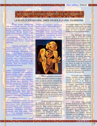 Hatun willakuy / Editorial
3
Pichqa pachak watakunañam
ayllu kawsayninchik tutayarqa. Chiqniq
wiraquchakuna quchanmanta puni:
Runata wañuchispa, ñakarichispa,
unquchispa. Ñawpa Tukuy rikuq
machuchanchikkuna nisqan hina,
P a c h a k u t i q m i k a n q a . A l l i n p a q
pachamamanchik, pantasqa kaqninta
tukuchinqa. Allimpaqmi kay qatun
llaqatakunapa llutan ruasqanta
tukuchinqa.
Chiqniylla apamusqanku tukuy
llaqtanchikkunaman unquy kaspa,
u n q u r a c h i n k u w a k i n w a w q i
churinchikkunatapas. Hinaspanmi kunan
llapan ayllunchikpipas wawqinchikta
qampina kachkan. Maypitaq qampikunata
tarichwan? Ukuy sunqunchikllapi,
chayllam yapa sumaq kawsayman
kutirinqaku, ayllu ayllunakuspa yapa
imatapas allichasun. Pachamamanchikta
yuyarispa, iman alli kasqanta ñawpa
llaqtanchikhinatarirusun.
Yachaqtukuytapas qunqana
kachkan; kamachiqtukuytapas qunqana
kachkan, pachamama yuyariqtukuytapas
qunqana kachkan. yanqa wiraquchakuna
llutan yachachiwasqanchiktapas qunqana
k a c h k a n . Ñ a w p a k a w s a y
yuyayninchikwanmi imatapas allichasun
utaq allichana ñanta tarisrusun. Sasa
kaptinchu saqiruchwan? Manamá, aswan
sasa kaptinmi allin kaqta aypasun. Mana
manchakuspa, mana qillakuspa, mana
pinqakuspa, mana llullakuspa. Hina
kaypachallapim allin kawsay maskana
kachkan, ñawinchikta allinta kichasun,
rinrinchiktapas, sinqanchiktapas,
inaspanmi sunqunchikta. Chayllam sumaq
kawsaytayapamirachisun.
Huamaninchikpaq haylli
takiyninchikkunapi, yuyayninchikta
t a r i c h w a n . I m a c h a n i n c h a k u y
misachakunapim allin kasqantapas
tarichwan, urqukunapi wayqukunapi,,
qasakunapi, mayukunapi, wayrakunapi,
parakunapi, tayta Intipi mama killapi.
Maymampas pimampas qawarispam
yuyayninchikta tarirusun.
Wakanchikunapipas, maypi
PACHAKUTI, SUMAQ KAWSAYTA KUTICHINQAPACHAKUTI, SUMAQ KAWSAYTA KUTICHINQAPACHAKUTI, SUMAQ KAWSAYTA KUTICHINQA
ñawpallaqta runakuna saqiwasqan
pirqakunapipas, llikllachankunapipas,
m a t i c h a n k u n a p i p a s . C h a y
runasiminchikkunapi kachkan sumaq
yayayninchik, ñawpa taytanchikkunapa
sumaq kawsay yachasqanku hina. Tukuy
ruasqankupim yuyayninchik kachkan,
maska maskaykuspanmi qipa qamuq
kawsaytaallichasunkunan.
Medio milenio ha transcurrido
donde la oscuridad y la muerte se impuso
sobre la vida de nuestras comunidades.
Por acción de los europeos portadores del
odio: se exterminó a las personas, se las
hizo sufrir sin piedad, se las enfermó. Pero
como lo anunciaran nuestros abuelos
sabios profetas, se ha de producir una
revolución natural, un retorno y rehacer de
la vida. Nuestra madre naturaleza, habrá
de corregir lo que esta mal hecho, para
bien; terminará con los desatinos de esta
civilizaciónencrisis..
El odio que trajeron e impusieron
ha enfermado también a algunos de
nuestros propios hermanos e hijos. Por eso
ahora en todas nuestras comunidades
necesitamos devolverles la salud a
nuestros hermanos. Donde hemos de
encontrar los remedios? Solo en la
profundidad de nuestros propios
corazones, volviendo a encariñarnos en
nuestras comunidades, nuevamente lo que
LA REVOLUCION NATURAL, HARA VOLVER A LA VIDA EN ARMONIA
sea necesario arreglaremos. Recordando
y respetando a nuestra madre naturaleza,
nuestra madre vida, todo aquello que es
bueno, tal como lo hicieron nuestros
pueblosancestrales,loencontraremos.
Las ideologías pretenciosas
quedarán para el olvido, las políticas
pretenciosas quedarán para el olvido, las
religiones pretenciosas quedarán para el
olvido; lo destructivo que nos enseñaron
los civilizadores europeos quedarán para
el olvido; con el recuerdo y recuperación
de nuestra memoria y nuestra forma de
vivir en armonía, podremos arreglar todo
o encontrar el camino para arreglarlo.
Acaso por difícil, lo dejaremos de lado?
Claro que no, cuanto mas difícil sea
encontraremos las mejores soluciones.
Sin asustarse, sin flojear, sin
avergonzarse, sin mentir. Aquí mismo,
en este mundo, en esta tierra, tendremos
que buscar un modo de vivir bien y
mejor; abriendo bien nuestros ojos,
abriendo bien nuestros oídos, abriendo
bien nuestras narices y también nuestro
corazón. Así sanaremos y volveremos a
fructificarlavidaenarmonía.
En nuestros cantos sagrados a
nuestras montañas tutelares podemos
encontrar la memoria y sabiduría de
nuestros ancestros, en las mesas de
ofrendas a la pachamama, que se hacen
en nuestras comunidades, podemos
encontrar también un modo de hacer
bien las cosas, incluso en las altas
montañas y los valles quebradas, en los
nevados, en los ríos, en los vientos, en las
lluvias, en nuestro padre sol y nuestra
madre luna. A donde quiera que veamos
y pongamos atención, encontraremos
nuestramemoriaysaberes.
En nuestras wakas sagradas
también, en donde sea que dejaran restos
de construcciones, en las mantas que
tejieran, en los utensilios y ceramios, en
todo aquello que hicieron está nuestra
memoria y saberes ancestrales. Y,
principalmente en nuestros idiomas
originarios está la sabiduría de nuestra
cultura ancestral. Buscando y
rebuscando entre ellos podremos
Pintura:Guayasamin
 