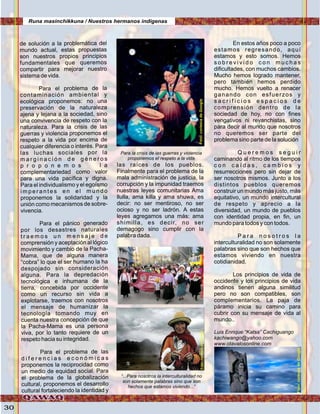 30
de solución a la problemática del
mundo actual, estas propuestas
son nuestros propios principios
fundamentales que queremos
compartir para mejorar nuestro
sistema de vida.
Para el problema de la
contaminación ambiental y
ecológica proponemos: no una
preservación de la naturaleza
ajena y lejana a la sociedad, sino
una convivencia de respeto con la
naturaleza. Para la crisis de las
guerras y violencia proponemos el
respeto a la vida por encima de
cualquier diferencia o interés. Para
las luchas sociales por la
m a r g i n a c i ó n d e g é n e r o s
p r o p o n e m o s l a
complementariedad como valor
para una vida pacífica y digna.
Para el individualismo y el egoísmo
i m p e r a n t e s e n e l m u n d o
proponemos la solidaridad y la
unión como mecanismos de sobre-
vivencia.
Para el pánico generado
por los desastres naturales
t r a e m o s u n m e n s a j e d e
comprensión y aceptación al lógico
movimiento y cambio de la Pacha-
Mama, que de alguna manera
“cobra” lo que el ser humano la ha
despojado sin consideración
alguna. Para la depredación
tecnológica e inhumana de la
tierra, concebida por occidente
como un recurso sin vida a
explotarse, traemos con nosotros
el mensaje de humanizar la
tecnología tomando muy en
cuenta nuestra concepción de que
la Pacha-Mama es una persona
viva, por lo tanto requiere de un
respeto hacia su integridad.
Para el problema de las
d i f e r e n c i a s e c o n ó m i c a s
proponemos la reciprocidad como
un medio de equidad social. Para
el problema de la globalización
cultural, proponemos el desarrollo
cultural fortaleciendo la identidad y
las raíces de los pueblos.
Finalmente para el problema de la
mala administración de justicia, la
corrupción y la impunidad traemos
nuestras leyes comunitarias Ama
llulla, ama killa y ama shuwa, es
decir: no ser mentiroso, no ser
ocioso y no ser ladrón. A estas
leyes agregamos una más: ama
shimilla, es decir, no ser
demagogo sino cumplir con la
palabra dada.
En estos años poco a poco
estamos regresando, aquí
estamos y esto somos. Hemos
s o b r e v i v i d o c o n m u c h a s
dificultades, con muchos cambios.
Mucho hemos logrado mantener,
pero también hemos perdido
mucho. Hemos vuelto a renacer
ganando con esfuerzos y
s a c r i f i c i o s e s p a c i o s d e
comprensión dentro de la
sociedad de hoy, no con fines
vengativos ni revanchistas, sino
para decir al mundo que nosotros
no queremos ser parte del
problema sino parte de la solución
Q u e r e m o s s e g u i r
caminando al ritmo de los tiempos
c o n c a í d a s , c a m b i o s y
resurrecciones pero sin dejar de
ser nosotros mismos. Junto a los
distintos pueblos queremos
construir un mundo más justo, más
equitativo, un mundo intercultural
de respeto y aprecio a la
diversidad, un mundo de pueblos
con identidad propia, en fin, un
mundo para todos y con todos.
P a r a n o s o t r o s l a
interculturalidad no son solamente
palabras sino que son hechos que
estamos viviendo en nuestra
cotidianidad.
Los principios de vida de
occidente y los principios de vida
andinos tienen alguna similitud
pero no son compatibles, son
complementarios. La paja de
páramo inicia su camino para
cubrir con su mensaje de vida al
mundo..
Luis Enrique “Katsa” Cachiguango
kachiwango@yahoo.com
www.otavalosonline.com
Para la crisis de las guerras y violencia
proponemos el respeto a la vida
“...Para nosotros la interculturalidad no
son solamente palabras sino que son
hechos que estamos viviendo...”
Runa masinchikkuna / Nuestros hermanos indígenas
Foto:cortesíadeGoogleFoto:cortesíadeGoogle
Foto:cortesíadeGoogle
Foto:cortesíadeGoogle
 