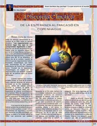 31
Barack Obama dijo minutos
antes de retirarse rápidamente de la
cumbre de la ONU sobre el cambio
climático: “Las negociaciones que
tuvieron lugar hoy aquí no nos
comprometen legalmente a nada”.
Esta fue una de las declaraciones que
realizó ante su pequeño equipo de
prensa de la Casa Blanca, excluyendo
a los 3.500 periodistas acreditados que
cubrían las negociaciones, y sucedió a
última hora del 18 de diciembre, el
último día de la cumbre, cuando se
informó que las negociaciones habían
fracasado. Copenhague, que había
sido renombrada en los carteles
publicitarios de Coca-Cola y Siemens
como “Ciudad de la esperanza”
(Hopenhagen, en inglés) por las
negociaciones que estaban teniendo
lugar allí, se parecía más a la ciudad
del fracaso.
Cuando ingresé esa mañana
al Bella Center, la sede de la cumbre,
había algunas decenas de personas
sentadas en la fría explanada de
piedra detrás del vallado policial.
Durante la cumbre, la gente se
aborrataba en esta área con la
esperanza de obtener acreditaciones
para ingresar. Miles de organizaciones
no gubernamentales y trabajadores de
prensa esperaban durante horas en el
frío, sólo para que luego les fuera
denegado el permiso. Los últimos días
de la cumbre el área estaba fría y vacía
.
A la mayoría de los grupos les
habían quitado las acreditaciones para
que la cumbre pudiera cumplir con las
necesidades de seguridad y espacio
que requerían los jefes de Estado que
habían arribado a la ciudad, afirmó la
ONU. Las personas que estaban
sentadas en el frío esta mañana se
encontraban realizando una protesta
bastante sombría: se estaban
afeitando la cabeza. Una mujer me
dijo “Me estoy afeitando la cabeza
para mostrar lo afectada que estoy por
lo que está sucediendo allí adentro,
porque no está sucediendo nada, o no
lo suficiente. Hay seis mil millones de
personas afuera, y ahí dentro no
parecen estar hablando de ellas. Creo
que habrá un resultado pero no será
suficiente, no es lo que se debe
hacer”. Llevaba una pancarta blanca,
con apenas dos comillas, pero sin
palabras. “¿Qué dice el cartel?”, le
pregunté. Ella tenía lágrimas en los
ojos: “No dice nada porque ya no sé
qué decir”.
Según se informó, Obama se
enteró el viernes de una reunión que se
estaba realizando entre los jefes de
Estado de China, India, Brasil y
Sudáfrica, e irrumpió en la sala,
llevando al grupo a lograr un consenso
sobre el llamado “Acuerdo de
Copenhague”. Ciento noventa y tres
países estuvieron representados en la
cumbre, en su mayoría por sus jefes de
Estado. Obama y su pequeño grupo
pasaron por alto el procedimiento
Discordia ClimáticaDiscordia Climática
DE LA ESPERANZA AL FRACASO EN
COPENHAGUE
Por: Amy Godman
“Los países ricos están intentando, básicamente, comprar a estos países que, en efecto,
desaparecerán. No tiene sentido. Y el peligro es que estos países ni siquiera vean este
dinero,
Imam kachkan kay pachapi / Lo que ocurre en el mundo
Foto:cortesíadeGoogle
 