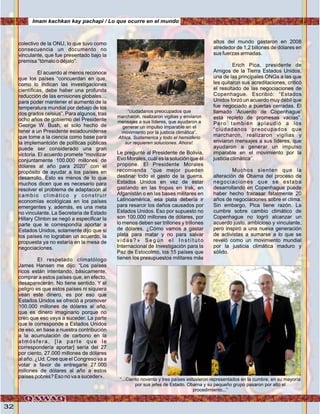 32
colectivo de la ONU, lo que tuvo como
consecuencia un documento no
vinculante, que fue presentado bajo la
premisa “tómalo o déjalo”.
El acuerdo al menos reconoce
que los países “concuerdan en que,
como lo indican las investigaciones
científicas, debe haber una profunda
reducción de las emisiones globales…
para poder mantener el aumento de la
temperatura mundial por debajo de los
dos grados celsius”. Para algunos, tras
ocho años de gobierno del Presidente
George W. Bush, el solo hecho de
tener a un Presidente estadounidense
que tome a la ciencia como base para
la implemantción de políticas públicas
puede ser considerado una gran
victoria. El acuerdo promete “movilizar
conjuntamente 100.000 millones de
dólares al año para 2020” con el
propósito de ayudar a los países en
desarrollo. Esto es menos de lo que
muchos dicen que es necesario para
resolver el problema de adaptación al
cambio climático y construir
economías ecológicas en los países
emergentes y, además, es una meta
no vinculante. La Secretaria de Estado
Hillary Clinton se negó a especificar la
parte que le correspondía aportar a
Estados Unidos, solamente dijo que si
los países no lograban un acuerdo, la
propuesta ya no estaría en la mesa de
negociaciones.
El respetado climatólogo
James Hansen me dijo: “Los países
ricos están intentando, básicamente,
comprar a estos países que, en efecto,
desaparecerán. No tiene sentido. Y el
peligro es que estos países ni siquiera
vean este dinero, es por eso que
Estados Unidos se ofreció a promover
100.000 millones de dólares al año,
que es dinero imaginario porque no
creo que eso vaya a suceder. La parte
que le corresponde a Estados Unidos
de eso, en base a nuestra contribución
a la acumulación de carbono en la
atmósfera, [la parte que le
correspondería aportar] sería del 27
por ciento, 27.000 millones de dólares
al año. ¿Ud. Cree que el Congreso va a
votar a favor de entregarle 27.000
millones de dólares al año a estos
países pobres? Eso no va a suceder».
Le pregunté al Presidente de Bolivia,
Evo Morales, cuál es la solución que él
propone. El Presidente Morales
recomienda “que mejor pueden
destinar todo el gasto de la guerra.
Estados Unidos en vez de estar
gastando en las tropas en Irak, en
Afganistán o en las bases militares en
Latinoamérica, esa plata debería ir
para resarcir los daños causados por
Estados Unidos. Eso por supuesto no
son 100.000 millones de dólares, por
lo menos deben ser trillones y trillones
de dólares. ¿Cómo vamos a gastar
plata para matar y no para salvar
v i d a s ? » S e g ú n e l I n s t i t u t o
Internacional de Investigación para la
Paz de Estocolmo, los 15 países que
tienen los presupuestos militares más
altos del mundo gastaron en 2008
alrededor de 1,2 billones de dólares en
sus fuerzas armadas.
Erich Pica, presidente de
Amigos de la Tierra Estados Unidos,
una de las principales ONGs a las que
les quitaron sus acreditaciones, criticó
el resultado de las negociaciones de
Copenhague. Escribió: “Estados
Unidos forzó un acuerdo muy débil que
fue negociado a puertas cerradas. El
llamado ‘Acuerdo de Copenhague’
está repleto de promesas vacías”.
Pero también aplaudió a los
“ciudadanos preocupados que
marcharon, realizaron vigilias y
enviaron mensajes a sus líderes, que
ayudaron a generar un impulso
imparable en el movimiento por la
justicia climática”.
Muchos sienten que la
alteración de Obama del proceso de
negociaciones que se estaba
desarrollando en Copenhague puede
haber hecho fracasar fatalmente 20
años de negociaciones sobre el clima.
Sin embargo, Pica tiene razón. La
cumbre sobre cambio climático de
Copenhague no logró alcanzar un
acuerdo justo, ambicioso y vinculante,
pero inspiró a una nueva generación
de activistas a sumarse a lo que se
reveló como un movimiento mundial
por la justicia climática maduro y
sólido.
“...Ciento noventa y tres países estuvieron representados en la cumbre, en su mayoría
por sus jefes de Estado. Obama y su pequeño grupo pasaron por alto el
procedimiento...”
“ciudadanos preocupados que
marcharon, realizaron vigilias y enviaron
mensajes a sus líderes, que ayudaron a
generar un impulso imparable en el
movimiento por la justicia climática”.
Africa, Sudamerica y todo el hemisferio
sur requieren soluciones. Ahora!.
Imam kachkan kay pachapi / Lo que ocurre en el mundo
Foto:cortesíadeGoogle
 