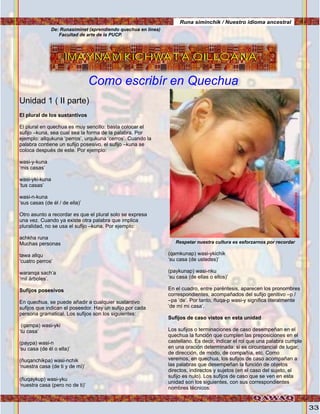 33
IMAYNAM KICHWATA QILLQANAIMAYNAM KICHWATA QILLQANA
Unidad 1 ( II parte)
El plural de los sustantivos
El plural en quechua es muy sencillo: basta colocar el
sufijo –kuna, sea cual sea la forma de la palabra. Por
ejemplo: allqukuna ‘perros’, urqukuna ‘cerros’. Cuando la
palabra contiene un sufijo posesivo, el sufijo –kuna se
coloca después de este. Por ejemplo:
wasi-y-kuna
‘mis casas’
wasi-yki-kuna
‘tus casas’
wasi-n-kuna
‘sus casas (de él / de ella)’
Otro asunto a recordar es que el plural solo se expresa
una vez. Cuando ya existe otra palabra que implica
pluralidad, no se usa el sufijo –kuna. Por ejemplo:
achkha runa
Muchas personas
tawa allqu
‘cuatro perros’
waranqa sach’a
‘mil árboles’.
Sufijos posesivos
En quechua, se puede añadir a cualquier sustantivo
sufijos que indican el poseedor. Hay un sufijo por cada
persona gramatical. Los sufijos son los siguientes:
(qampa) wasi-yki
‘tu casa’
(paypa) wasi-n
‘su casa (de él o ella)’
(ñuqanchikpa) wasi-nchik
‘nuestra casa (de ti y de mí)’
(ñuqaykup) wasi-yku
‘nuestra casa (pero no de ti)’
(qamkunap) wasi-ykichik
‘su casa (de ustedes)’
(paykunap) wasi-nku
‘su casa (de ellas o ellos)’
En el cuadro, entre paréntesis, aparecen los pronombres
correspondientes, acompañados del sufijo genitivo –p /
–pa ‘de’. Por tanto, ñuqa-p wasi-y significa literalmente
‘de mí mi casa’.
Sufijos de caso vistos en esta unidad
Los sufijos o terminaciones de caso desempeñan en el
quechua la función que cumplen las preposiciones en el
castellano. Es decir, indicar el rol que una palabra cumple
en una oración determinada: si es circuntancial de lugar,
de dirección, de modo, de compañía, etc. Como
veremos, en quechua, los sufijos de caso acompañan a
las palabras que desempeñan la función de objetos
directos, indirectos y sujetos (en el caso del sujeto, el
sufijo es nulo). Los sufijos de caso que se ven en esta
unidad son los siguientes, con sus correspondientes
nombres técnicos:
Runa siminchik / Nuestro idioma ancestral
De: Runasiminet (aprendiendo quechua en linea)
Facultad de arte de la PUCP.
Respetar nuestra cultura es esforzarnos por recordar
Como escribír en Quechua
Foto:cortesíadeGoogle
 