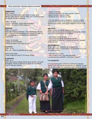 34
NOMINATIVO
Sufijo: (vacío)
El caso nominativo sirve para indicar el sujeto de la
oración. Este caso no tiene un sufijo, por lo que es el caso
por defecto de todo sustantivo.
• was i - ‘la casa’
• Carlos - purichkan ‘Carlos está caminando’
• Pedro - -qa kaypim ‘Pedro está aquí’.
GENITIVO
Sufijo: -p / -pa ‘de’
Este sufijo indica el poseedor. Tiene dos formas. Se usa
una –p después de una palabra que termina en vocal; se
usa –pa después de una palabra que termina en
consonante.
• wasi-p ‘de la casa’
• quyllur-pa ‘de la estrella’
• Carlos-pa wasi-n ‘(su) casa de Juan’
LOCATIVO
Sufijo: -pi ‘en’
Este sufijo indica la ubicación en un lugar.
wasi-pi ‘en la casa’
• ñuqa Trujillo-pi-m tiya-ni ‘Yo vivo en Trujillo’
ACUSATIVO
Sufijo: -ta ‘a’
Este sufijo indica el objeto directo de la oración o el punto
de llegada cuando se trata de un verbo de movimiento,
como ir. Hay que advertir
• wasi-ta ‘a la casa’
• Carlos-ta rikuchkani ‘yo estoy viendo a Carlos’
• lapiz-ta munani ‘quiero un lápiz’ *
• wasiyki-ta risun ‘vamos a tu casa’
* Hay que advertir que en castellano, cuando el objeto
directo es una cosa, no se emplea la preposición a. En
quechua, en cambio, siempre es necesario usar el sufijo
–ta.
ABLATIVO
Sufijo: -manta ‘de, desde, después de’
Este sufijo indica el punto de origen o el punto de partida,
tanto en el espacio como en el tiempo.
• wasi-manta ‘desde la casa’
• chay p’unchaw-manta ‘después de ese día’
• may-manta-m hamu-nki? ‘¿de dónde vienes?, ¿desde
dónde vienes?’
INSTRUMENTAL
Sufijo: -wan ‘con, mediante, en compañía de’
Este sufijo indica el instrumento o la compañía con la que
se realiza la acción.
• wasi-wan ‘con la casa’
• chay runakuna-wan ‘con esas personas’
• pi-wan-taq hamuchkanki? ‘¿con quién vienes?’
La conjugación
La conjugación de los verbos en quechua es siempre
regular y, por ello, resulta sencilla para el aprendiz, ya que
hay un solo modelo de conjugación para todos los verbos,
Runa siminchik / Nuestro idioma ancestral
Foto:JuanFranciscoTincopaCalle
 