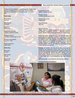 35
a diferencia del castellano, cuya conjugación puede variar
casi por completo de un verbo a otro. A continuación,
veamos la conjugación de los verbos tiyay ‘vivir’ y kay
‘ser’.
Verbo tiyay
Ñuqa tiya-ni
“yo vivo”
Qam tiya-nki
“tu vives”
Pay tiya-n
el/ella vive
Ñuqanchik tiya-nchik
“(todos) nosotros vivimos”
Ñuqayku tiya-yku
"nosotros vivimos (pero no tu)”
Qamkuna tiya-nkichik
“ustedes viven”
Paykuna tiya-nku
“ellos viven”
Verbo Kay
Ñuqa kani
“yo soy”
Qam ka-nki
‘tú eres’
Pay-mi kan
‘él/ella es’
Ñuqanchik ka-nchik
‘(todos) nosotros somos’
Ñuqayku ka-yku
‘nosotros somos (pero no tú)’
Qamkuna ka-nkichik
‘ustedes son’
Paykuna ka-nku
‘ellos son’
Nota de QAWAQ:
Tiyay, según el contexto implica vivir, pero en un sentido
de ubicación, residencia: Vivir en…… ejemplo: maypitaq
tiyanki (donde vives?), Puquiupim tiyani (vivo en Puquio).
Desde que tengo uso de memoria, con mas frecuencia he
podido escuchar y percibir la palabra Tiyay, como la acción
de sentarse, asentarse, ubicarse. Las madres solían decir a
los niños inquietos que jugaban en la mesa a la hora de
comer: “qasilla tiyay” (siéntate tranquilo); o a los amigos
cuando invitaban a sentarse juntos: “Kaychapi tiyay” (
sientate aquisito ).De los los” iletrados” se puede aprender
mucho mas de lo que se cree.
Kawsay, en cambio, nos dice de la vida en su plenitud,
(sospecho que equivale al verbo vivir), y por ello se usa
también para nombrar a los frutos de nuestras cosechas que
nos han de alimentar. Siendo que, para nuestro modo de
pensar, todo vive; es natural nombrar a las papas, ocas,
maiz, quinua, y demás frutos de la pachamama, Kawsay. Es
de este modo que nunca olvidaremos que ellos también
viven.
Esta observación, como siempre, solo busca la reflexión.
Continúa en la proxima edición.
Aprender a escribir en Quechua, no es tarea fácil, pero con esfuerzo y apoyo solidario, lo lograremos
Runa siminchik / Nuestro idioma ancestral
Foto:JuanFranciscoTincopaCalle
Foto:cortesíadeGoogle
 