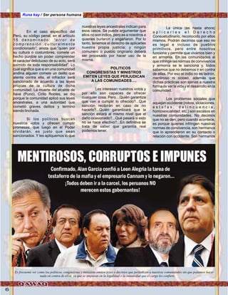 6
En el caso específico del
Perú, su código penal, en el artículo
1 5 d e n o m i n a d o : “ e r r o r d e
c o m p r e n s i ó n c u l t u r a l m e n t e
condicionado”, anota que:”quien por
su cultura o costumbres, comete un
hecho punible sin poder comprender
el carácter delictuoso de su acto, será
eximido de toda responsabilidad”. Lo
cual significa que si en una comunidad
andina alguien comete un delito que
atenta contra ella, el infractor será
sancionado de acuerdo a las leyes
propias de la cultura de dicha
comunidad. La muerte del alcalde de
Ilave (Puno), Cirilo Robles, se dio
porque la comunidad aplicó sus leyes
ancestrales, a una autoridad que
cometió graves delitos y termino
siendo linchada.
Si los políticos buscan
nuestros votos y ofrecen cumplir
promesas, que luego en el Poder
olvidarán, es justo que sean
sancionados. Y les apliquemos lo que
nuestras leyes ancestrales indican para
esos casos. Se puede argumentar que
ellos no son indios, pero es a nosotros a
quienes burlaron y engañaron. Por lo
tanto, tenemos el derecho de aplicarles
nuestra propia justicia; y ningún
comunero o pueblo originario deberá
ser procesado por hacer uso de la
misma.
POLITICOS
CONGRESISTAS Y MINISTROS
EMITEN LEYES QUE PERJUDICAN
A LAS COMUNIDADES….
Les interesan nuestros votos y
por ello son capaces de ofrecer
cualquier cosa. Pero…Quién garantiza
que van a cumplir lo ofrecido?...Qué
sanción recibirán en caso de no
hacerlo?...Quién garantizará que la
sanción estará al mismo nivel que el
daño ocasionado?...Qué pasará si esto
no se hace efectivo?...En definitiva se
trata de saber que garantía real
podemos tener.
La única (es hasta ahora)
a p l i c a r l e s e l D e r e c h o
Consuetudinario, reconocido por ellos
mismos. Podrán decirnos que eso no
es legal e incluso de pueblos
primitivos, pero entre nosotros
funciona y permite que vivamos bien y
en armonía. En las comunidades al
que infringe las normas de convivencia
y armonía se le sanciona y, todos
sabemos que no debemos ir en contra
de ellas. Por eso el indio no es ladrón,
mentiroso ni ocioso, además que
dichas prácticas son ajenas a nuestra
forma de ver la vida y el desarrollo en la
comunidad.
Los problemas sociales que
aquejan occidente (robos, violaciones,
e s t a f a s , d e l i n c u e n c i a ,
homosexualidad, etc.) son escasos en
nuestras comunidades. No decimos
que no se den, pero cuando acontece,
es porque quienes infringen nuestras
normas de convivencia, son hermanos
que lo aprendieron en su contacto o
relación con occidente. Son hermanos
Runa kay / Ser persona humana
Es frecuente ver como los políticos, congresistas y ministros emiten leyes o decretos que perjudican a nuestras comunidades sin que podamos hacer
nada en contra de ellos, ya que se amparan en la legalidad o la inmunidad que el cargo les confiere.
Foto:cortesíadeGoogle
 