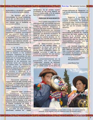 7
aculturados y, y la sanción que sobre
ellos recae es sumamente drástica.
No decimos que en las
comunidades no hayan problemas,
no es así. La diferencia es que en
estos casos buscamos dar soluciones
que impidan que el problema se
convierta en conflicto.
Buscando garantizar la
independencia de este Concejo ante
el Estado, sus integrantes no podrían
pertenecer a ningún partido político,
ONG o representante de institución
religiosa alguna.
Debemos crear conciencia
e n n u e s t r o s h e r m a n o s
(fundamentalmente en los jóvenes)
que el derecho a preservar nuestra
cultura, es algo a lo cual no podemos
renunciar. Ni se negocia, y en esto
debemos estar sumamente claros. Si
el Estado occidental se niega a
reconocerlos y velar por ellos,
nosotros tenemos el mismo derecho a
no participar en sus procesos
electorales, vestidos de ropaje
Es frecuente ver como los
políticos, congresistas y ministros
emiten leyes o decretos que
perjudican a nuestras comunidades
sin que podamos hacer nada en
contra de ellos, ya que se amparan en
la legalidad o la inmunidad que el
cargo les confiere. Este es otro grave
problema que debemos afrontar, ya
que finalmente ellos pasan y dejan el
problema a nosotros.
A fin de evitar que esto
suceda, sería necesario crear un
organismo autónomo, que represente
ante el Estado a los pueblos
originarios. Organismo de carácter
consultivo y con facultades de veto.
Podría ser un Concejo de Naciones
Originarias, el cuál debería tener
ingerencia en las decisiones que
pretendan tomar (en materias que
nos atañen) tanto los ministros de
estado, como el parlamento.
Debiendo disponer del respaldo legal
que nos permita obligar a renunciar a
un ministro o desaforar a un
parlamentario que pretenda dar leyes
o disposiciones que atenten contra
nuestros intereses.
democrático. En tal sentido, nuestro
ausentismo en las urnas debería ser
masivo y contundente, a fin de restarle
legitimidad a su parodia electoral.
PARAQUE SE NOS RESPETE
Pero nuestra respuesta no solo
debe quedar allí, sino también rechazar
o negarnos a aceptar, los productos que
occidente pretende obligarnos a
consumir. De lograr hacerlo, estaríamos
afectando directamente sus intereses
económicos. El no consumir sus bebidas
gaseosas, sus alimentos envasados, el
volver a utilizar lo que aprendimos a
consumir de nuestros abuelos, etc. Es
una forma muy sencilla pero directa de
ejercer presión para que se nos respete.
Si determinados partidos
políticos no dan señales claras y
concretas a favor de nuestras
demandas, es justo que no se les
permita hacer proselitismo político en
nuestros territorios. Y esta es otra
manera de presionar, sin que puedan
acusarnos de violentistas o terroristas.
Lamentablemente en la
actualidad, son los llamados
“indigenistas” quienes se atribuyen
nuestra representatividad. Y estos se
han convertido (como se ha dicho) en
simples traficantes de “idiogenina”. Lo
cual resulta altamente perjudicial para
nosotros.
Negarnos a participar en
eventos cívicos o patriotas, es otra de
nuestras posibilidades. No podemos
participar en ellas, cuando su promotor
(el Estado) no es capaz de respetar y
velar por que se cumplan nuestros
derechos.
Se puede argumentar que
reconociendo lo legítimo de nuestras
demandas, las leyes actuales no lo
permiten y no podemos ser tan
drásticos, pero encontrar salidas al
problema que ellos han creado, no es
responsabilidad nuestra, sino del
Estado infractor y sus políticos.
Las medidas sugeridas son
algunas de las que podemos realizar
para defender nuestro derecho a la
vida y a preservar nuestra cultura. Es
una cuestión de principio y de defensa
de nuestras nacionalidades.
12 de Setiembre del 2005
Año aymara 5511
Juan Rivera Tosi
“...el derecho a preservar nuestra cultura, es algo a lo cual no podemos
renunciar. Ni se negocia, y en esto debemos estar sumamente claros...”.
Runa kay / Ser persona humana
Foto:cortesíadeGoogle
 