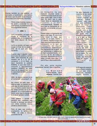 9
Kamaq también es una palabra, un
concepto, un sentimiento, una manera
de hacer, que es parte de las lenguas,
conocidas como aymarás y kechwas.
“Entre otras muchas maneras
de sentir y entender lo que
dice kamaq, lo podemos hacer
de la siguiente manera:
K AMA Q
La K, su sonido y el lugar que
ocupa al comienzo de la
palabra, dice de la capacidad
que tiene alguien de hacer
algo.
La Q, su sonido y el lugar que
ocupa al final de la palabra,
dice de lo que uno está
haciendo.
Cuándo algo o alguien, como
es el caso de palabra y sonido
AMA, está enlazada de esta
manera por K y Q, (K al
comienzo, y Q al final), es
decir haciendo la palabra
KAMAQ, lo que dice todo el
conjunto o agrupamiento
(palabra KAMAQ en este
caso) es de alguien que tiene
la capacidad de AMA y la hace
o ejecuta.
AMA, de alguna manera le da
el “contenido” a la pareja K - Q.
Así mismo, en este caso, si
AMA es algo, la manera como
este algo se está haciendo (ya
que el mismo puede hacerse
de varias formas) se lo da la
pareja K - Q. Lo que podría ser
dicho como que la pareja K -
Q, le da el “sentido” aAMA.
Toda palabra o sonido es
siempre raíz, mantiene esa
función y, aunque se enlace
con otros sonidos, nunca
pierde su idiosincrasia.
Para el caso que estamos
analizando, la terminación
“chik”, es más o menos
parecida a la “q”.
Yachayninchikkuna / Nuestros saberes
Un Kamachik, ha sido
traducido muchas veces al
castellano como aquel ser que
sabe hacer algo, que lo hace
bien. Es decir, que lo sabe
hacer, tiene la capacidad de
h a c e r l o , y l o h a c e
adecuadamente. También se
dice que un Kamachik es un
servidor, un sirviente, un buen
sirviente.
Puede haber un Kamachik del
agua o del riego. Él, es el que
sabe hacer el riego, que
puede, en un ayllu, marka, o
un caserío, repartir el agua de
riego para que todos tengan lo
necesario, o lo que es
a d e c u a d o , e n a l g u n a
circunstancia determinada.
Hay kamachik de la salud, de
las ceremonias o celebración
de algún acontecimiento, de la
siembra, en fin, de cualquier
actividad. Kamachik es el que
sabe y puede hacer algo, y el
que lo hace adecuadamente.
Por ello, entre muchas
acepciones “kamaq” dice, o significa:
a ) Q u e s e a
s u f i c i e n t e , q u e
alcance. Kamaq que
ha sido traducido la
mayoría de las veces
c o m o “ o r d e n a r ” ,
“indicar”, “mandar”, es
“ordenar”, “indicar”,
“mandar”, pero para
que sea suficiente,
para se haga lo
adecuado. Como
hace una madre
cuando cría a sus
hijos. No es repartir
por igual, sino de
acuerdo a cada quien,
y a lo que se tiene
disponible. Kamaq es
una “orden”, una
“ i n d i c a c i ó n ” , u n
“mando”, pero que
tiene el alma, el
ánimo, de AMA; de
AMA que es la mama
de la mama, la madre
de la madre. Por eso
también, “kamaq”
puede ser traducido
como un “regalo”, un
“ b r i n d i s ” , u n
“obsequio”.
b) El segundo aspecto
que es bueno resaltar,
es que esa orden,
indicación, mandato,
regalo, brindis, u
“...lo hace bien. Es decir, que lo sabe hacer, tiene la capacidad de hacerlo, y lo hace
adecuadamente...”.
Foto:CortesíadeGoogle
 