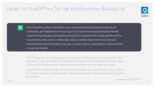 Leider ist ChatGPT ein Teil der #NoEstimates-Bewegung
10
QAware
“Das Schätzen der Entwicklerstunden für einen neuen Codeabschnitt kann schwierig sein, da es
von Faktoren abhängt wie der Vertrautheit des Entwicklers mit der Programmiersprache, seiner
Erfahrung, der Komplexität des Codes und den spezifischen Anforderungen des Projekts.
Zusätzlich kann das Nachbilden von Code mehr beinhalten als nur das Übersetzen des Codes in
eine andere Sprache, da Optimierungen, Verbesserungen oder Fehlerbehebungen erforderlich
sein könnten.”
Übersetzung: ChatGPT
 