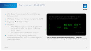 Der Report Program Generator (RPG) ist “Die
Brücke von der Stecktafel zur Datenbank”.
Analyse von IBM RPG
● Ziel: Code-Verständnis schaffen und Abhängig-
keiten ermitteln
● Methode: Analyse und Transpilierung mit ChatGPT
● Ergebnis: ❌ Nicht brauchbar
● Ursachen:
○ RPG ist heutzutage zu exotisch. Es gibt kaum
öffentliche Quellen, von denen ein Modell
lernen könnte
○ RPG ist eine kontext-behaftete Sprache
● Alternative Lösung: Parsing mittels eines
kommerziellen Parsers, non-AI Auswertungen auf
dem Syntaxbaum
14
QAware
C MOVEL'HELLO' HELLO 11
C MOVE 'WORLD' HELLO
C HELLO DSPLY WAIT 1
C SETON
LR
Hello World in RPG III
Quelle: Die Geschichte der maschinellen Datenverarbeitung. Band 1, Untertitel IBM
Enzyklopädie der Informationsverarbeitung, - IBM Form D 12-0028 (3/91), Überschrift Seite 140
Case Study
 
