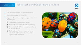 Fehlersuche und Qualitätshub in Java
● Ziel: Bestandscode in Java modernisieren
● Methode: Analyse mit ChatGPT
● Ergebnis: Brauchbare Ergänzung zu bekannten
Werkzeugen
✅ Findet viele Probleme im Kleinen
⚠️ Aber nicht alle und auch nicht zuverlässig
⚠️ Semantische Probleme werden oft erkannt –
oft aber auch nicht
⚠️ Die Ergebnisse können auch mal Fehler
enthalten. Es braucht Experten, um die
Ergebnisse zu verwerten
15
QAware
Foto von James Wainscoat auf
Unsplash
Case Study
 