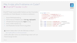 Wer findet alle Probleme im Code?
➜ ChatGPT leider nicht
17
QAware
String input = "{" +
""consumerId": "_$CONSUMER_ID$_"," +
""transactionId": "_$TRANSACTION_ID$_"," +
""targetId": "_$TARGET_ID$_"," +
""docId": "_$DOC_ID$_"" +
"}";
input = input.replaceAll("_$CONSUMER_ID$_", consumerId);
input = input.replaceAll("_$TRANSACTION_ID$_", transactionId);
input = input.replaceAll("_$TARGET_ID$_", targetId);
input = input.replaceAll("_$DOC_ID$_", docId);
ChatGPT findet 5 potenzielle Probleme auf der Grasnarbe
und liefert ein Code-Beispiel, um diese zu verbessern:
1. Keine Fehlerbehandlung
2. Performance-Probleme durch String.replaceAll
3. Wiederholte Erzeugung des input-String
4. Keine JSON-Validierung
5. Die Platzhalter können Verwirrung stiften
⚠️ Erkennt dabei aber nicht den Elefanten im Raum:
Der Code sollte so nicht existieren!
JSON sollte allein schon aus Sicherheitsgründen nicht von
Hand erzeugt werden.
 