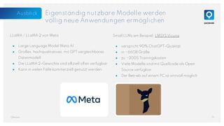 Small LLMs am Beispiel: LMSYS Vicuna
● verspricht 90% ChatGPT-Qualität
● in ~66GB Größe
● zu ~300$ Trainingskosten
● Viele Modelle sind mit Quellcode als Open
Source verfügbar
● Der Betrieb auf einem PC ist sinnvoll möglich
Eigenständig nutzbare Modelle werden
völlig neue Anwendungen ermöglichen
LLaMA / LLaMA 2 von Meta
● Large Language Model Meta AI
● Großes, hochqualitatives, mit GPT vergleichbares
Datenmodell
● Die LLaMA 2-Gewichte sind offiziell offen verfügbar
● Kann in vielen Fälle kommerziell genutzt werden
19
QAware
Ausblick
 